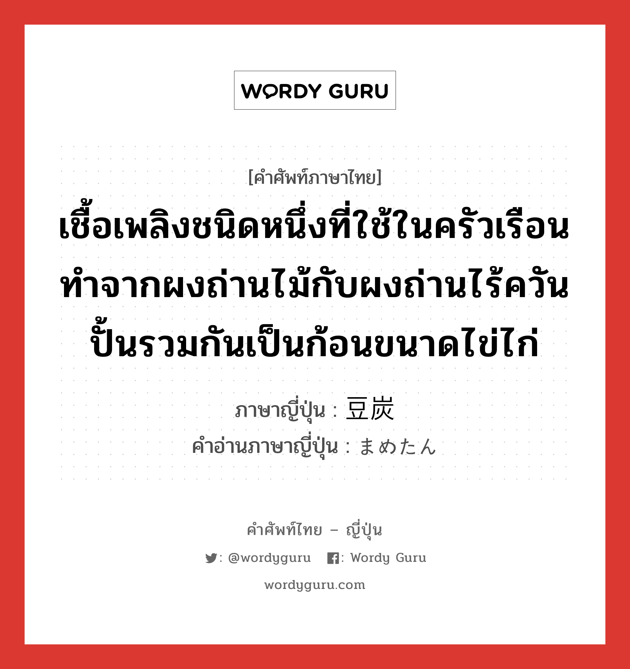 เชื้อเพลิงชนิดหนึ่งที่ใช้ในครัวเรือน ทำจากผงถ่านไม้กับผงถ่านไร้ควันปั้นรวมกันเป็นก้อนขนาดไข่ไก่ ภาษาญี่ปุ่นคืออะไร, คำศัพท์ภาษาไทย - ญี่ปุ่น เชื้อเพลิงชนิดหนึ่งที่ใช้ในครัวเรือน ทำจากผงถ่านไม้กับผงถ่านไร้ควันปั้นรวมกันเป็นก้อนขนาดไข่ไก่ ภาษาญี่ปุ่น 豆炭 คำอ่านภาษาญี่ปุ่น まめたん หมวด n หมวด n