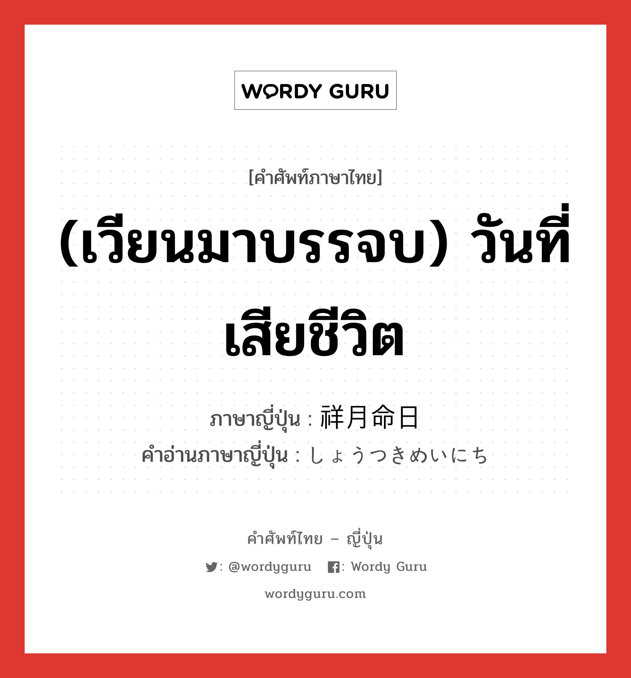 (เวียนมาบรรจบ) วันที่เสียชีวิต ภาษาญี่ปุ่นคืออะไร, คำศัพท์ภาษาไทย - ญี่ปุ่น (เวียนมาบรรจบ) วันที่เสียชีวิต ภาษาญี่ปุ่น 祥月命日 คำอ่านภาษาญี่ปุ่น しょうつきめいにち หมวด n หมวด n