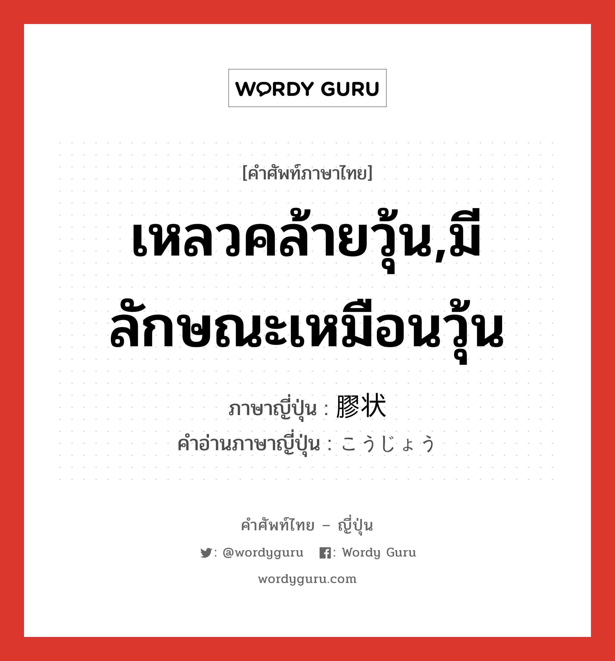 เหลวคล้ายวุ้น,มีลักษณะเหมือนวุ้น ภาษาญี่ปุ่นคืออะไร, คำศัพท์ภาษาไทย - ญี่ปุ่น เหลวคล้ายวุ้น,มีลักษณะเหมือนวุ้น ภาษาญี่ปุ่น 膠状 คำอ่านภาษาญี่ปุ่น こうじょう หมวด n หมวด n