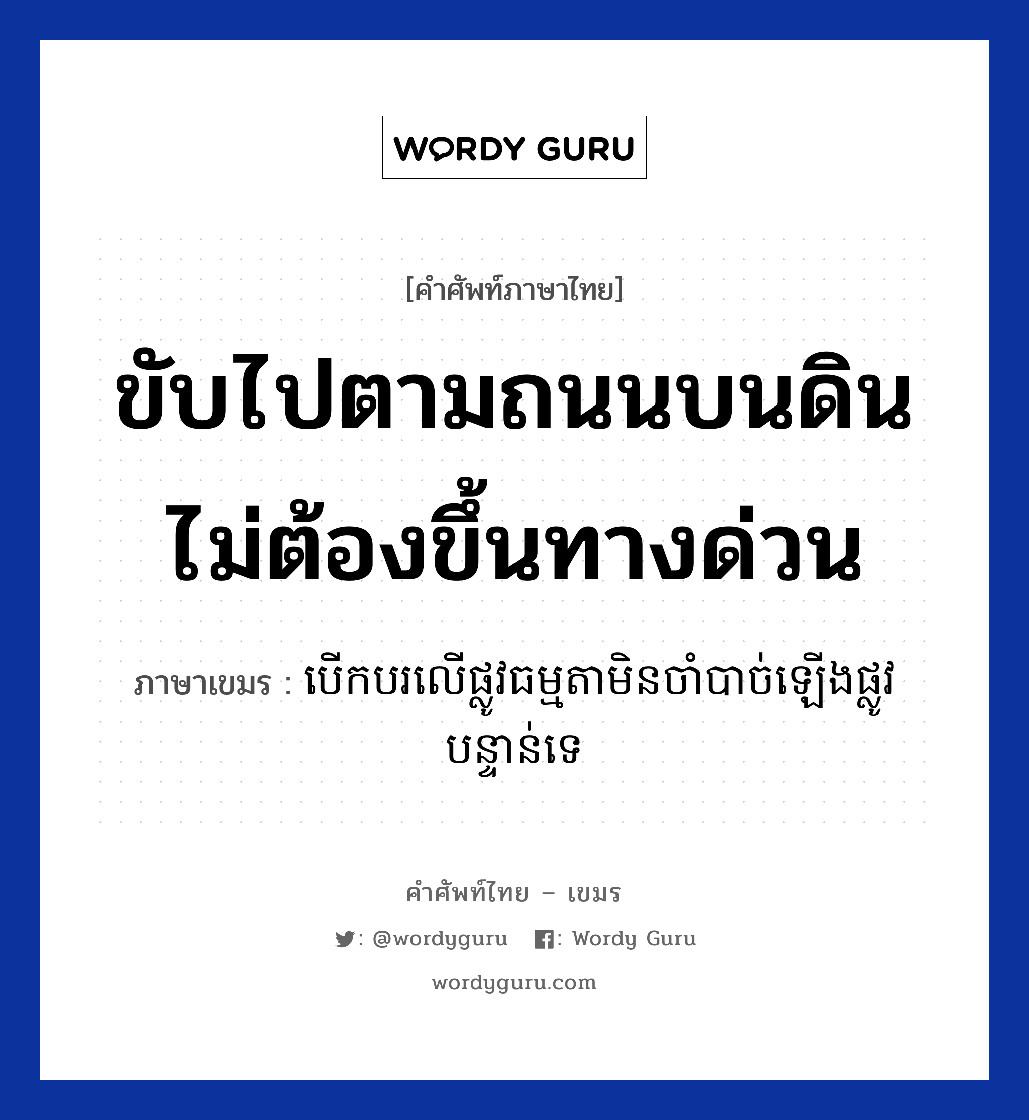 ขับไปตามถนนบนดิน ไม่ต้องขึ้นทางด่วน ภาษาเขมรคืออะไร, คำศัพท์ภาษาไทย - เขมร ขับไปตามถนนบนดิน ไม่ต้องขึ้นทางด่วน ภาษาเขมร បេីកបរលេីផ្លូវធម្មតា​មិនចាំបាច់ឡេីងផ្លូវបន្ទាន់ទេ หมวด การเดินทาง Berkbor ler plov tamada min chambach lerng plov bantuan te หมวด การเดินทาง