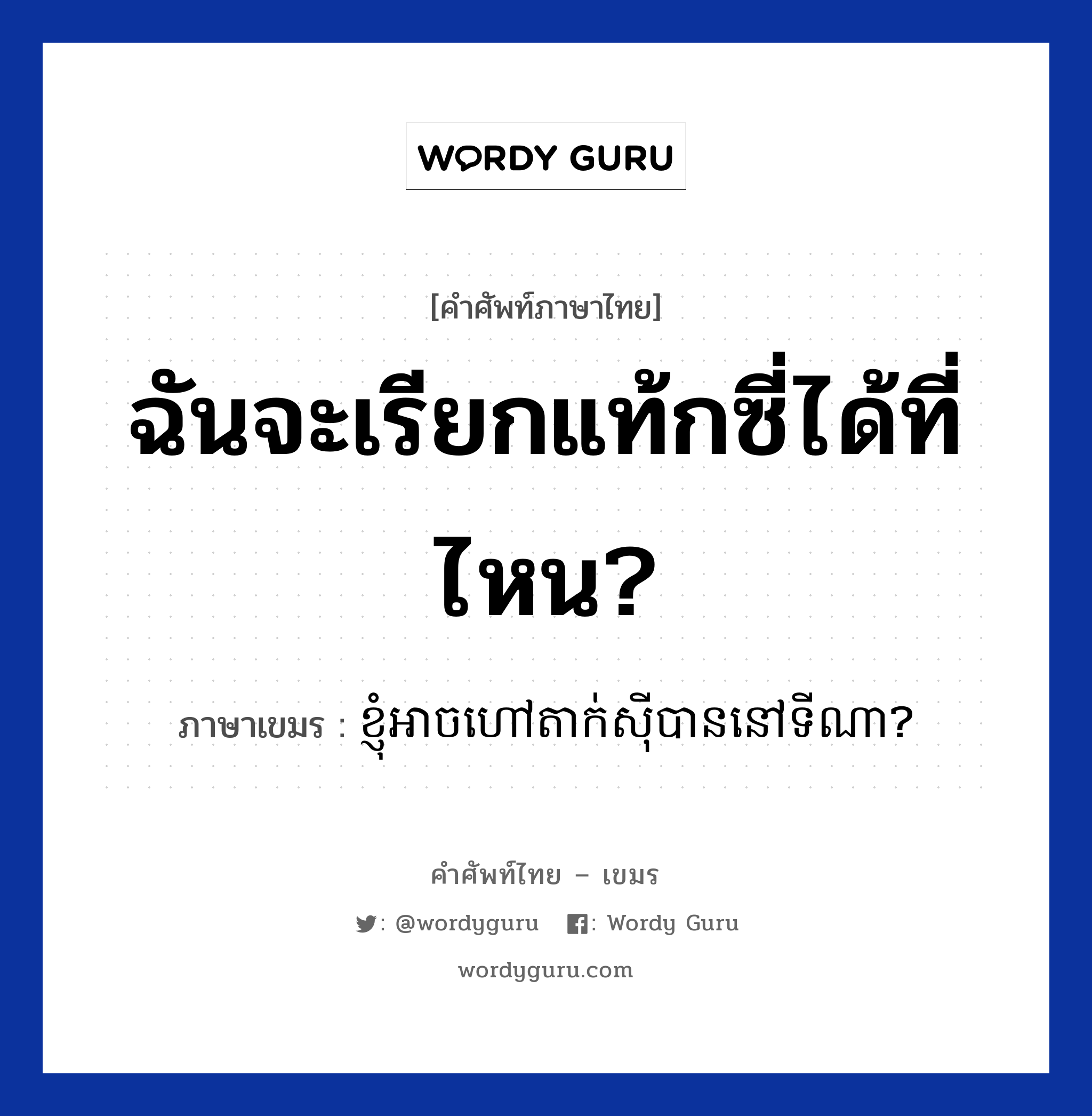 ฉันจะเรียกแท้กซี่ได้ที่ไหน? ภาษาเขมรคืออะไร, คำศัพท์ภาษาไทย - เขมร ฉันจะเรียกแท้กซี่ได้ที่ไหน? ภาษาเขมร ខ្ញុំអាចហៅតាក់សីុបាននៅទីណា? หมวด การเดินทาง Knhom arch hov taxi ban nov tina? หมวด การเดินทาง