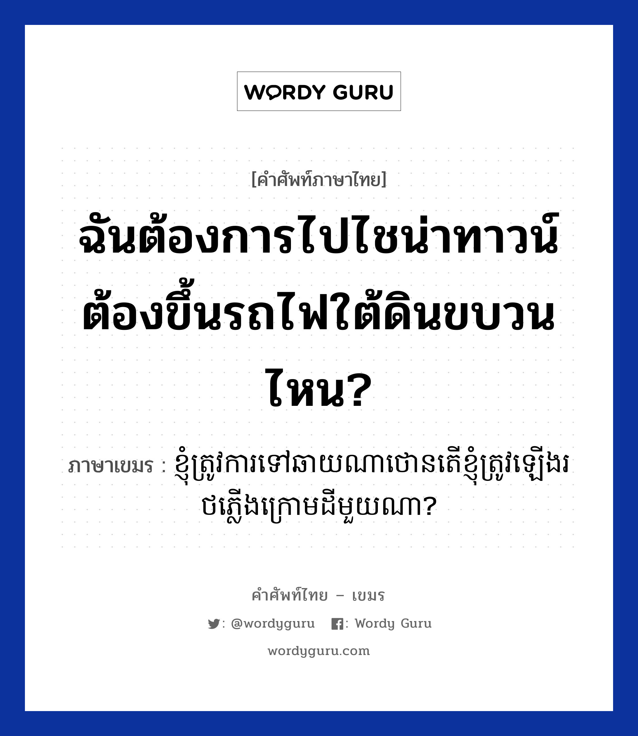 ฉันต้องการไปไชน่าทาวน์ ต้องขึ้นรถไฟใต้ดินขบวนไหน? ภาษาเขมรคืออะไร, คำศัพท์ภาษาไทย - เขมร ฉันต้องการไปไชน่าทาวน์ ต้องขึ้นรถไฟใต้ดินขบวนไหน? ภาษาเขมร ខ្ញុំត្រូវការទៅឆាយណាថោន​តេីខ្ញុំត្រូវឡេីងរថភ្លេីងក្រោមដីមួយណា? หมวด การเดินทาง Knhom trov ka tov chinatown ter knhom trov learng rot pleng kraom dei mouy na? หมวด การเดินทาง