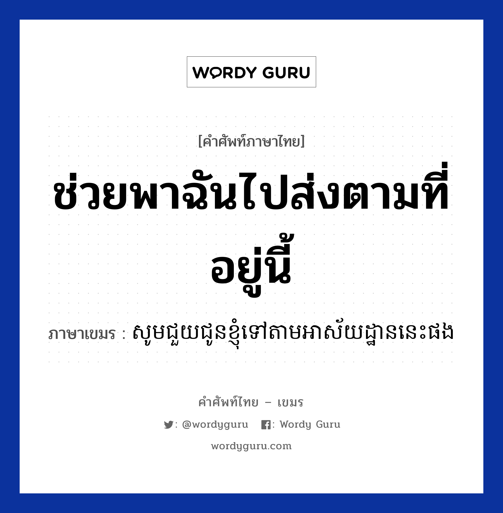 ช่วยพาฉันไปส่งตามที่อยู่นี้ ภาษาเขมรคืออะไร, คำศัพท์ภาษาไทย - เขมร ช่วยพาฉันไปส่งตามที่อยู่นี้ ภาษาเขมร សូមជួយជូនខ្ញុំទៅតាមអាស័យដ្ឋាននេះផង หมวด การเดินทาง Som chouy choun knhom tov tam archayatan nis pong หมวด การเดินทาง