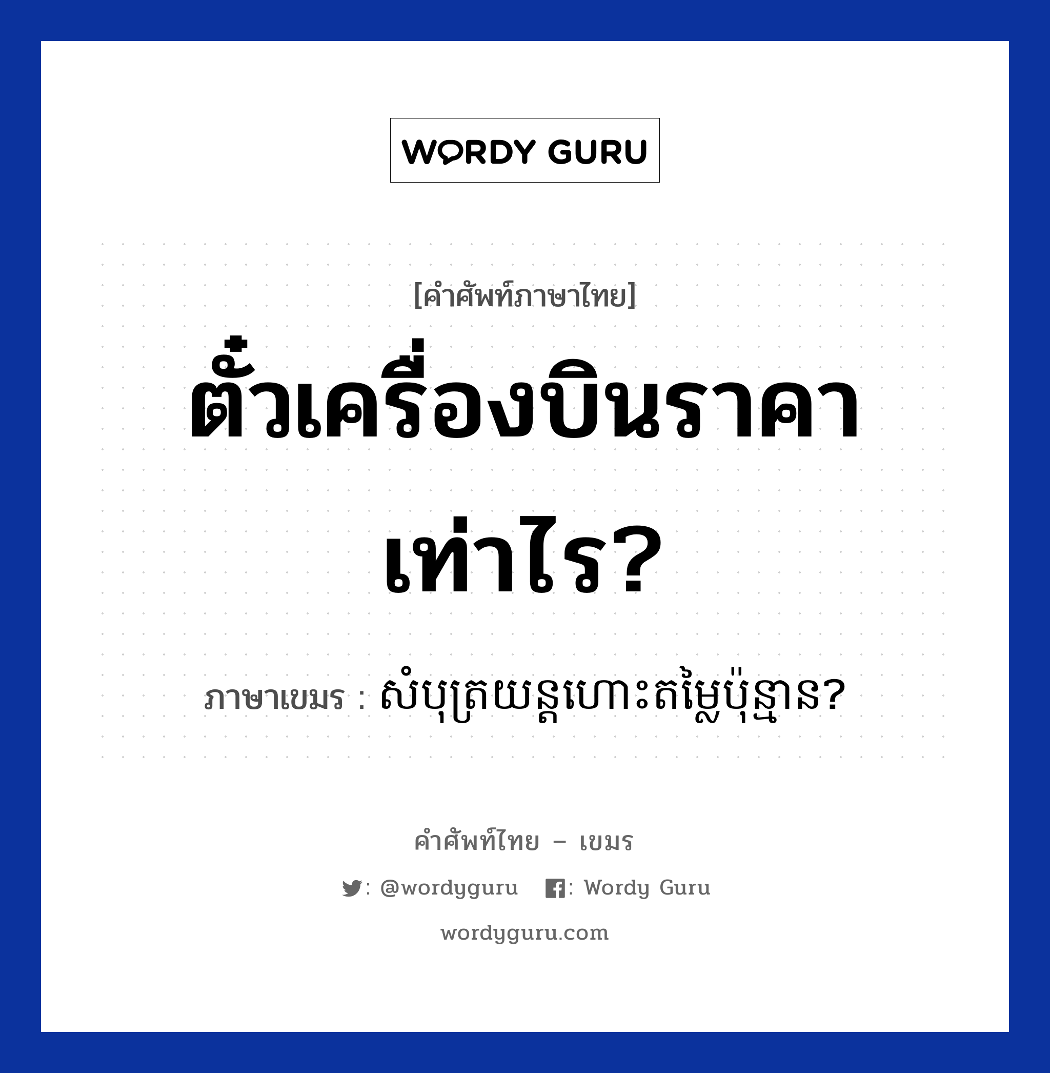 ตั๋วเครื่องบินราคาเท่าไร? ภาษาเขมรคืออะไร, คำศัพท์ภาษาไทย - เขมร ตั๋วเครื่องบินราคาเท่าไร? ภาษาเขมร សំបុត្រយន្តហោះតម្លៃប៉ុន្មាន? หมวด การเดินทาง Sombort yun hors domlai punman? หมวด การเดินทาง