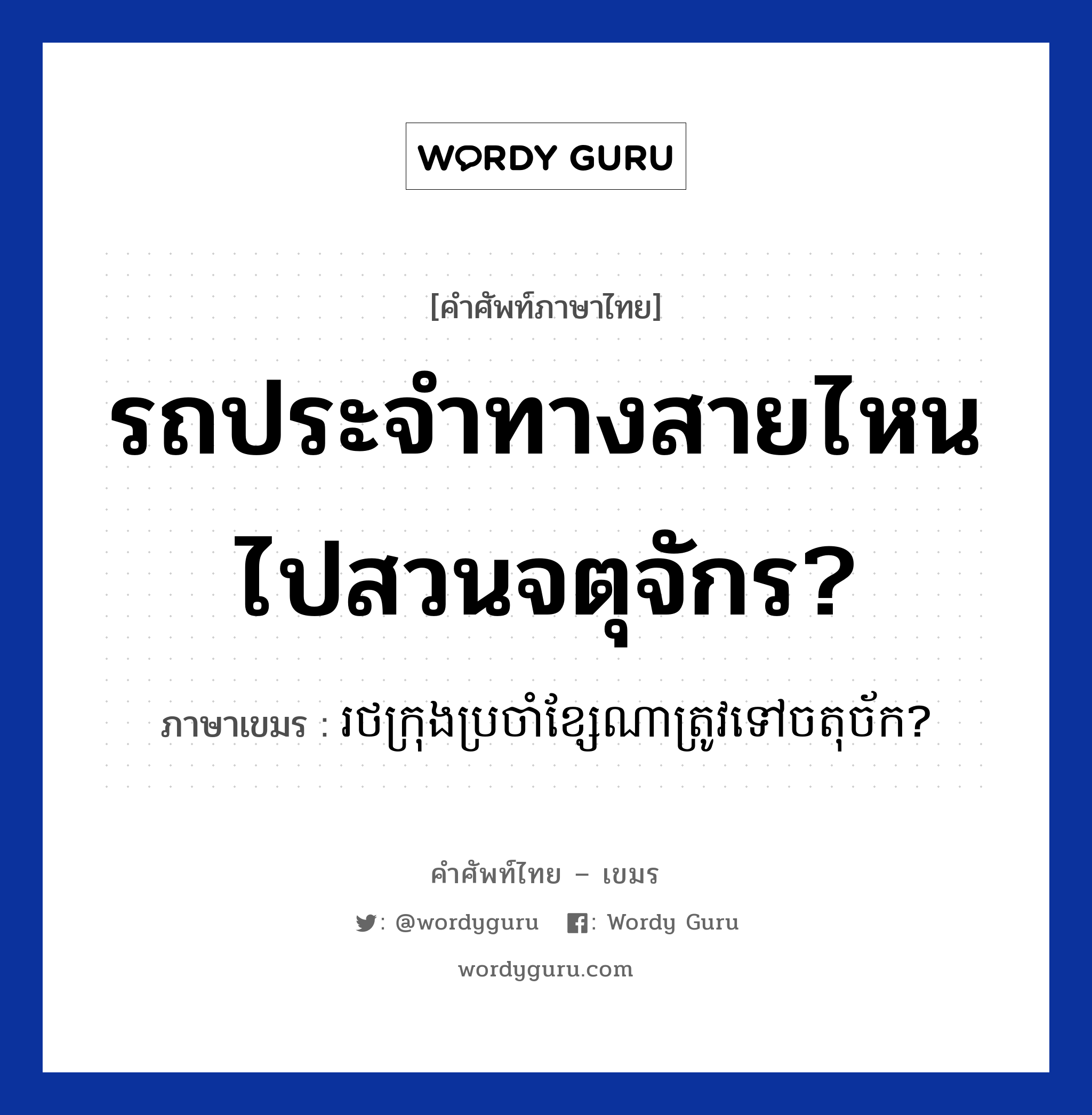 รถประจำทางสายไหนไปสวนจตุจักร? ภาษาเขมรคืออะไร, คำศัพท์ภาษาไทย - เขมร รถประจำทางสายไหนไปสวนจตุจักร? ภาษาเขมร រថក្រុងប្រចាំខ្សែណាត្រូវទៅចតុច័ក? หมวด การเดินทาง Rotkrong brocham ksea na trov tov chatuchak? หมวด การเดินทาง