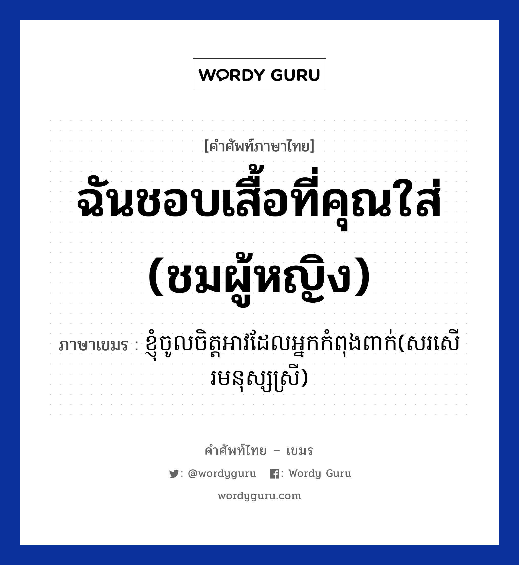 ฉันชอบเสื้อที่คุณใส่ (ชมผู้หญิง) ภาษาเขมรคืออะไร, คำศัพท์ภาษาไทย - เขมร ฉันชอบเสื้อที่คุณใส่ (ชมผู้หญิง) ภาษาเขมร ខ្ញុំចូលចិត្តអាវដែលអ្នកកំពុងពាក់(សរសេីរមនុស្សស្រី) หมวด คำชม Knhom Cholchit ov dare neak kompong pbeak(sor sear monus srey) หมวด คำชม