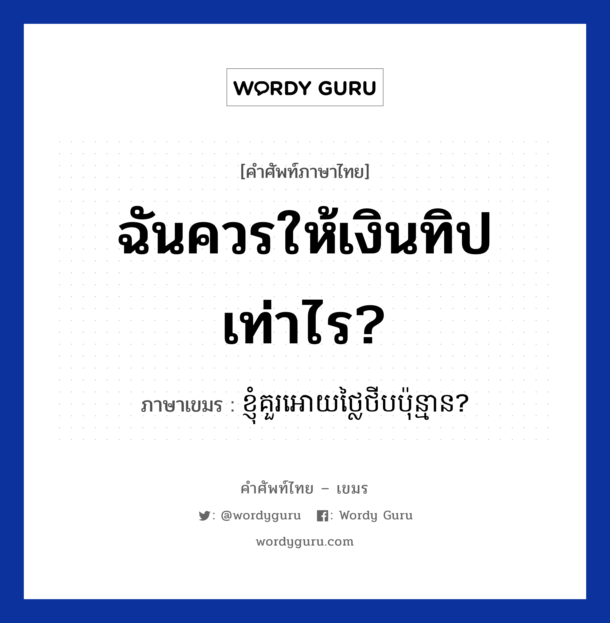 ฉันควรให้เงินทิปเท่าไร? ภาษาเขมรคืออะไร, คำศัพท์ภาษาไทย - เขมร ฉันควรให้เงินทิปเท่าไร? ภาษาเขมร ខ្ញុំគួរអោយថ្លៃថីបប៉ុន្មាន? หมวด บทสนทนาเกี่ยวกับอาหาร Knhom kour aoy tlai tip punman? หมวด บทสนทนาเกี่ยวกับอาหาร