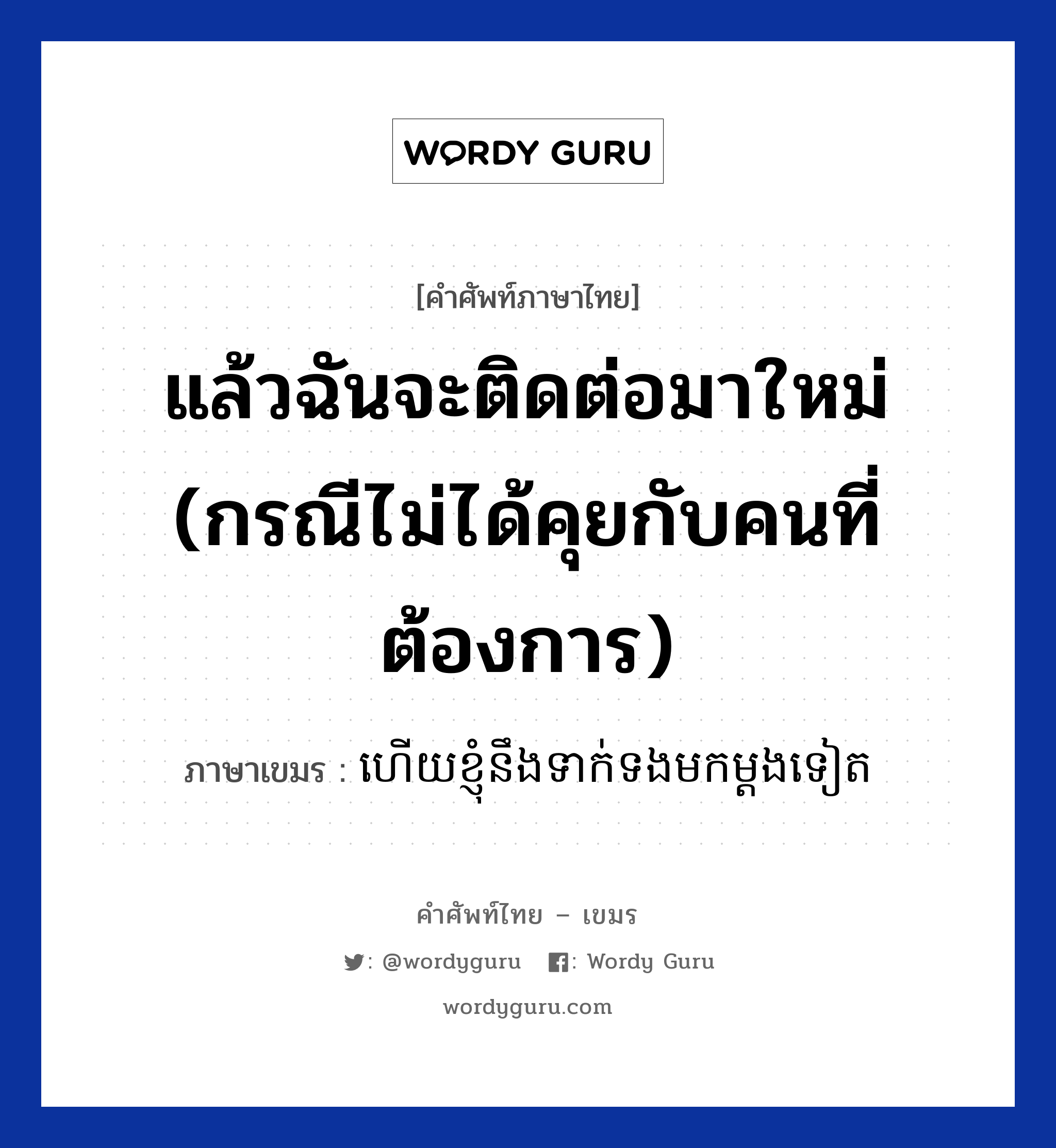 แล้วฉันจะติดต่อมาใหม่ (กรณีไม่ได้คุยกับคนที่ต้องการ) ภาษาเขมรคืออะไร, คำศัพท์ภาษาไทย - เขมร แล้วฉันจะติดต่อมาใหม่ (กรณีไม่ได้คุยกับคนที่ต้องการ) ภาษาเขมร ហេីយខ្ញុំនឹងទាក់ទងមកម្តងទៀត หมวด บทสนทนาทางโทรศัพท์ Hery knhom neng teak tong mok mdong teat หมวด บทสนทนาทางโทรศัพท์