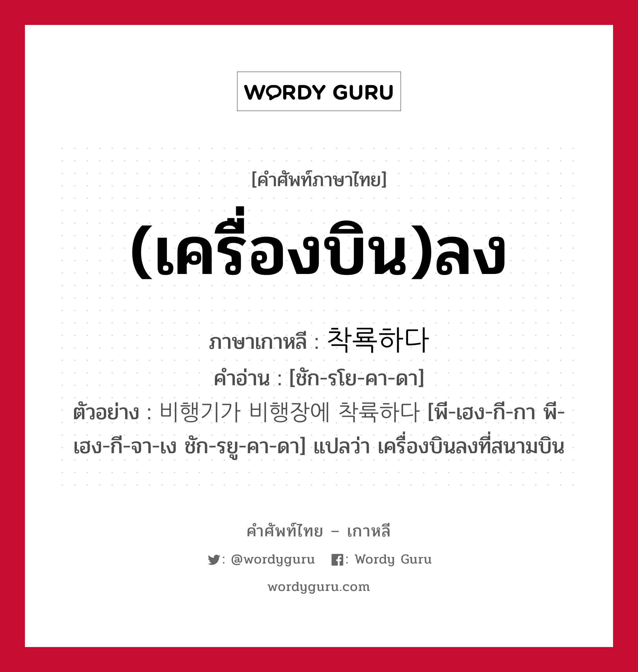 (เครื่องบิน)ลง ภาษาเกาหลีคืออะไร, คำศัพท์ภาษาไทย - เกาหลี (เครื่องบิน)ลง ภาษาเกาหลี 착룍하다 คำอ่าน [ชัก-รโย-คา-ดา] ตัวอย่าง 비행기가 비행장에 착륙하다 [พี-เฮง-กี-กา พี-เฮง-กี-จา-เง ชัก-รยู-คา-ดา] แปลว่า เครื่องบินลงที่สนามบิน