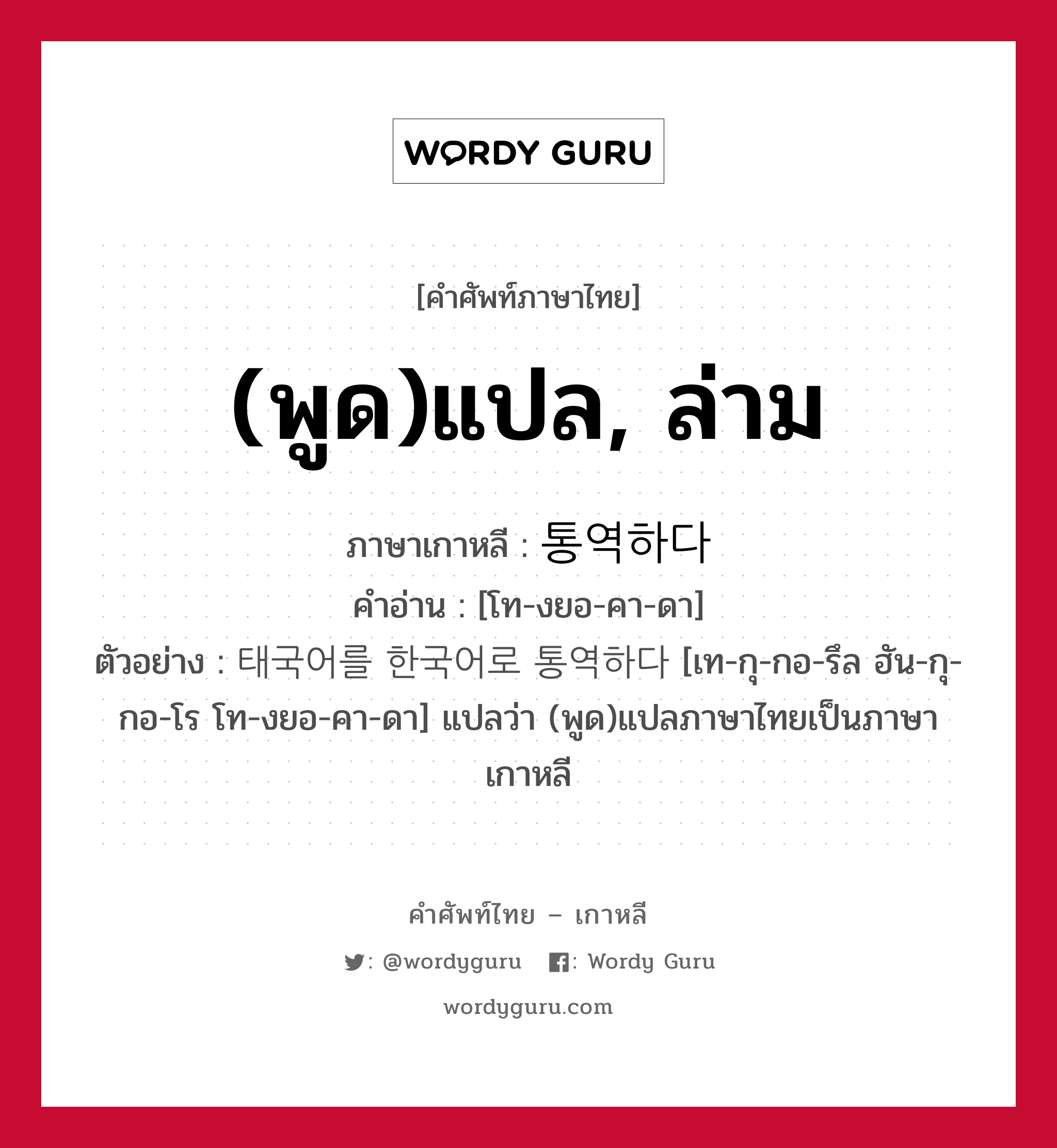 (พูด)แปล, ล่าม ภาษาเกาหลีคืออะไร, คำศัพท์ภาษาไทย - เกาหลี (พูด)แปล, ล่าม ภาษาเกาหลี 통역하다 คำอ่าน [โท-งยอ-คา-ดา] ตัวอย่าง 태국어를 한국어로 통역하다 [เท-กุ-กอ-รึล ฮัน-กุ-กอ-โร โท-งยอ-คา-ดา] แปลว่า (พูด)แปลภาษาไทยเป็นภาษาเกาหลี