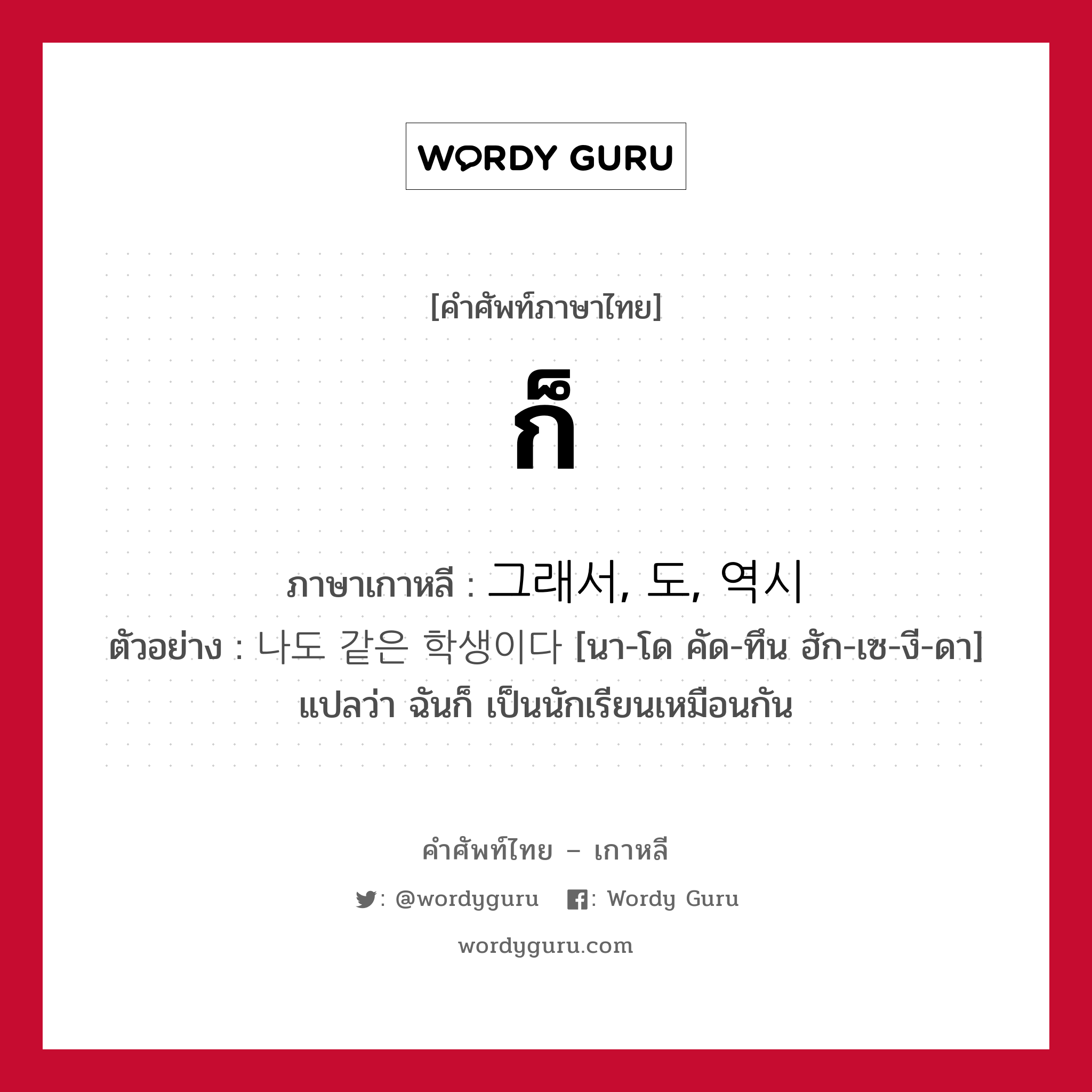 ก็ ภาษาเกาหลีคืออะไร, คำศัพท์ภาษาไทย - เกาหลี ก็ ภาษาเกาหลี 그래서, 도, 역시 ตัวอย่าง 나도 같은 학생이다 [นา-โด คัด-ทึน ฮัก-เซ-งี-ดา] แปลว่า ฉันก็ เป็นนักเรียนเหมือนกัน