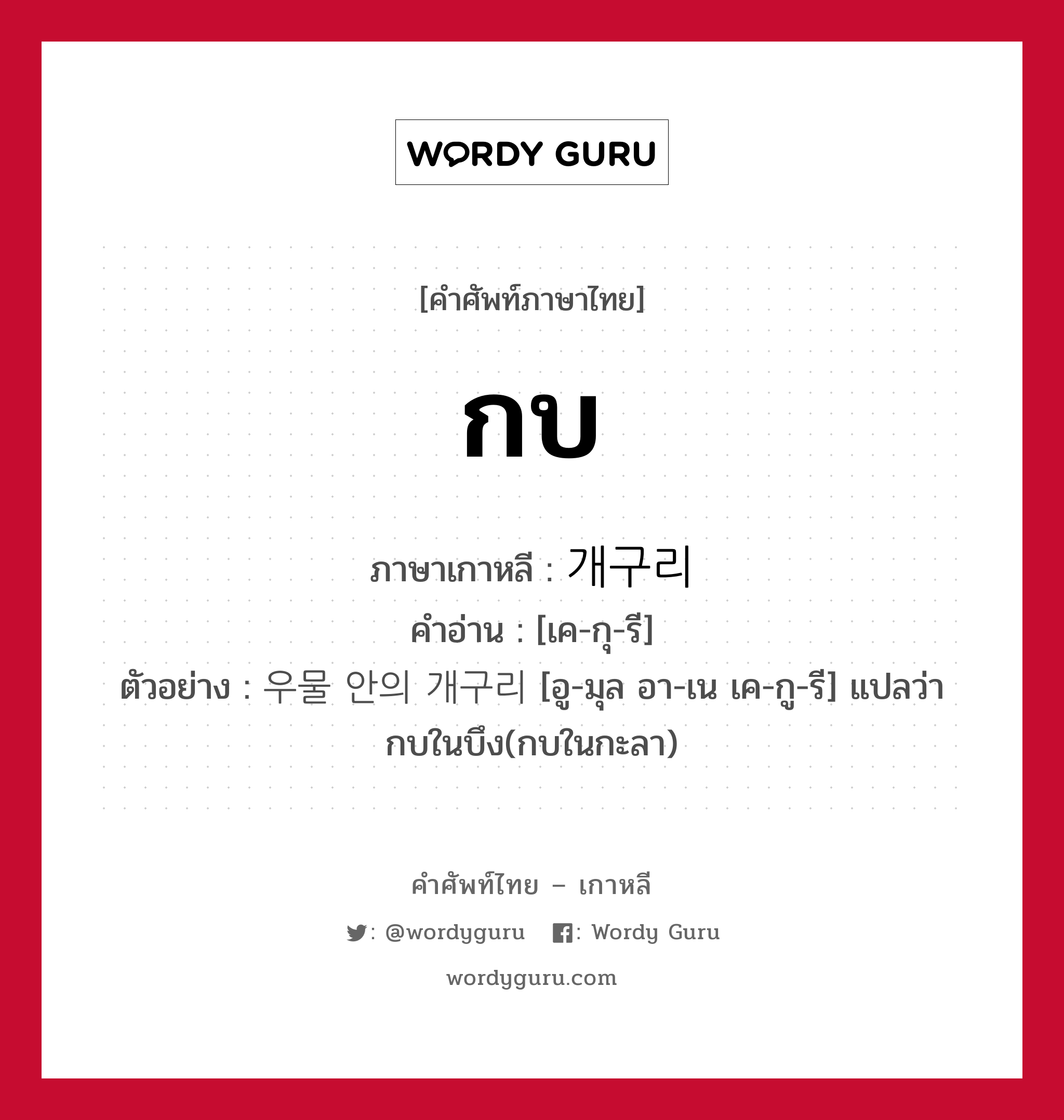 กบ ภาษาเกาหลีคืออะไร, คำศัพท์ภาษาไทย - เกาหลี กบ ภาษาเกาหลี 개구리 คำอ่าน [เค-กุ-รี] ตัวอย่าง 우물 안의 개구리 [อู-มุล อา-เน เค-กู-รี] แปลว่า กบในบึง(กบในกะลา)