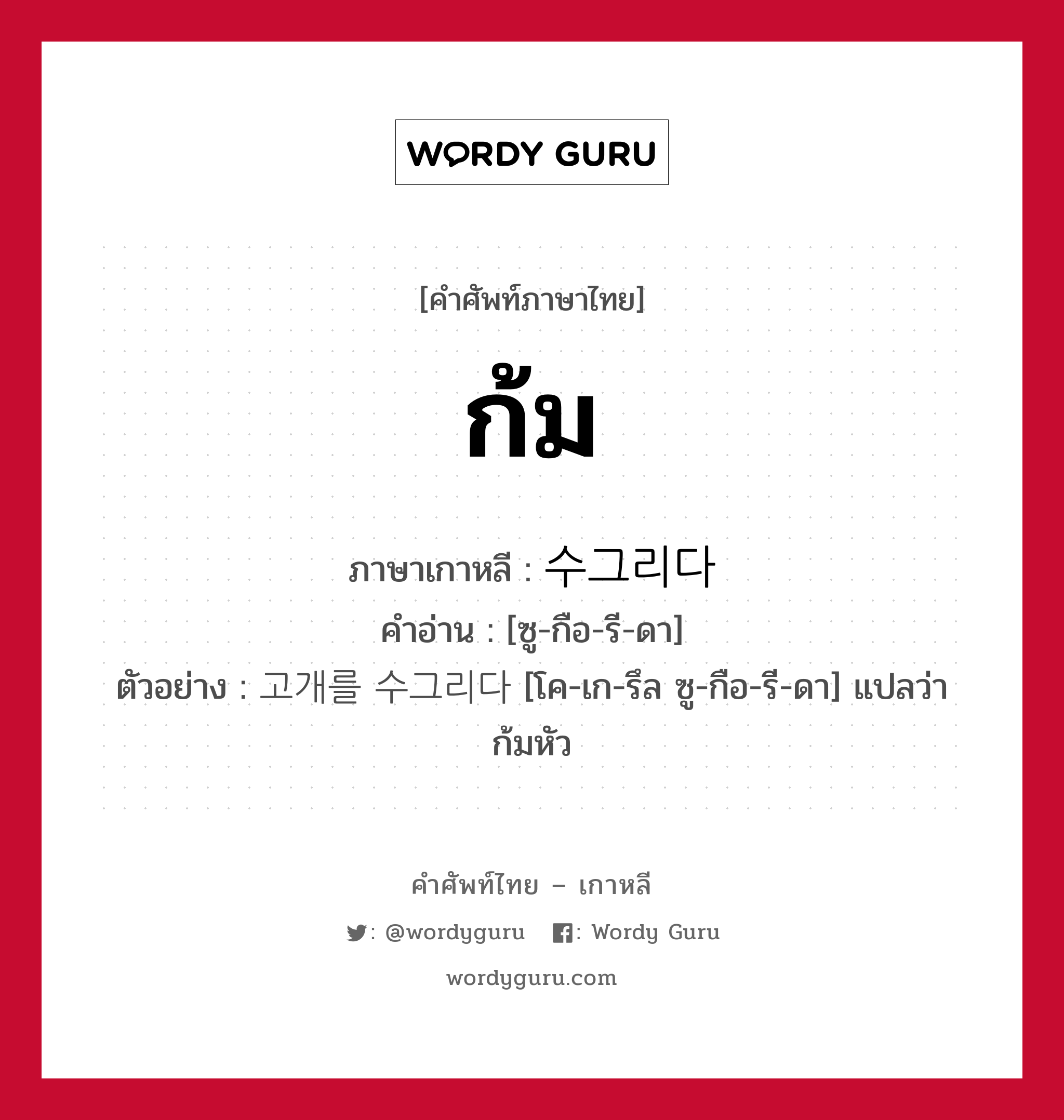 ก้ม ภาษาเกาหลีคืออะไร, คำศัพท์ภาษาไทย - เกาหลี ก้ม ภาษาเกาหลี 수그리다 คำอ่าน [ซู-กือ-รี-ดา] ตัวอย่าง 고개를 수그리다 [โค-เก-รึล ซู-กือ-รี-ดา] แปลว่า ก้มหัว