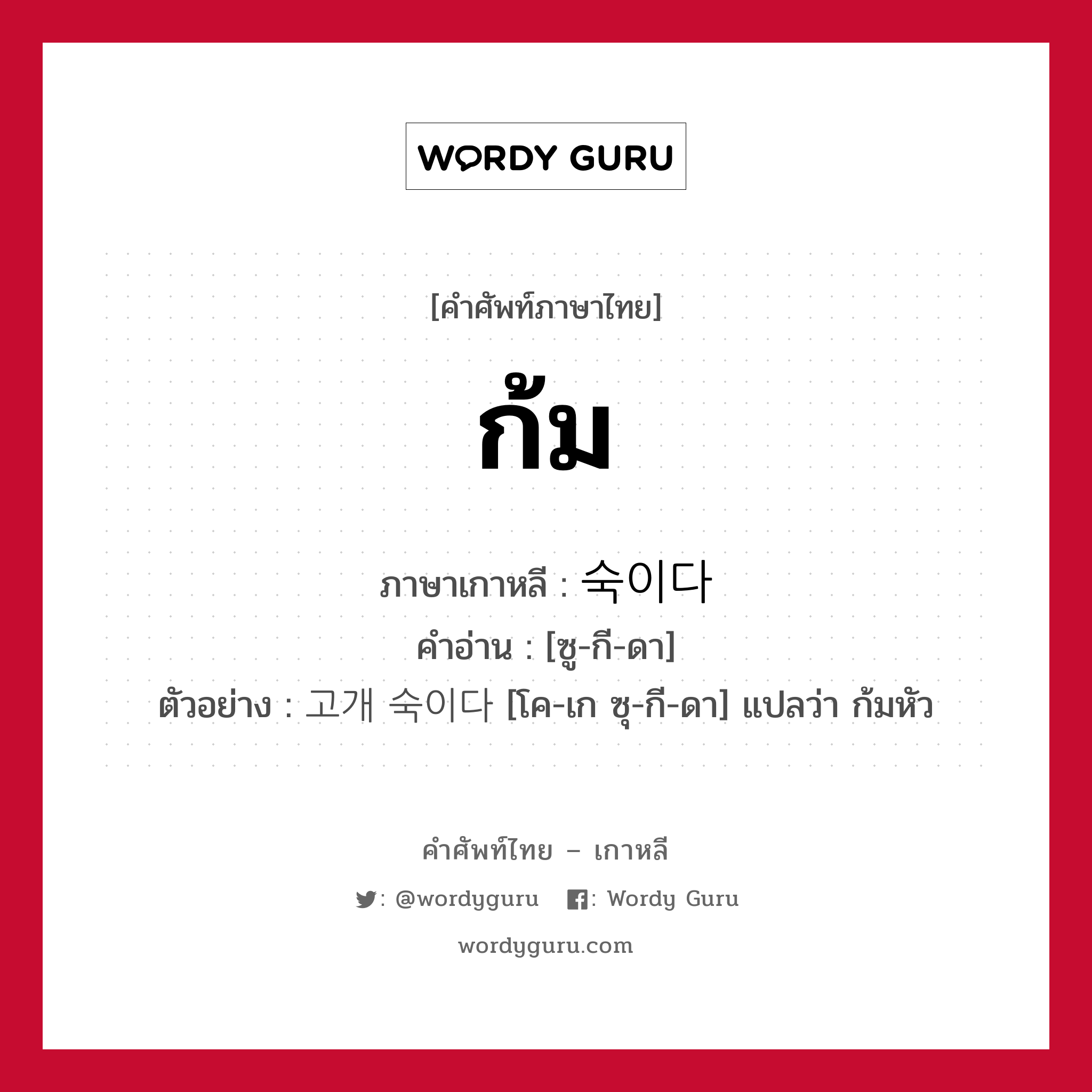 ก้ม ภาษาเกาหลีคืออะไร, คำศัพท์ภาษาไทย - เกาหลี ก้ม ภาษาเกาหลี 숙이다 คำอ่าน [ซู-กี-ดา] ตัวอย่าง 고개 숙이다 [โค-เก ซุ-กี-ดา] แปลว่า ก้มหัว