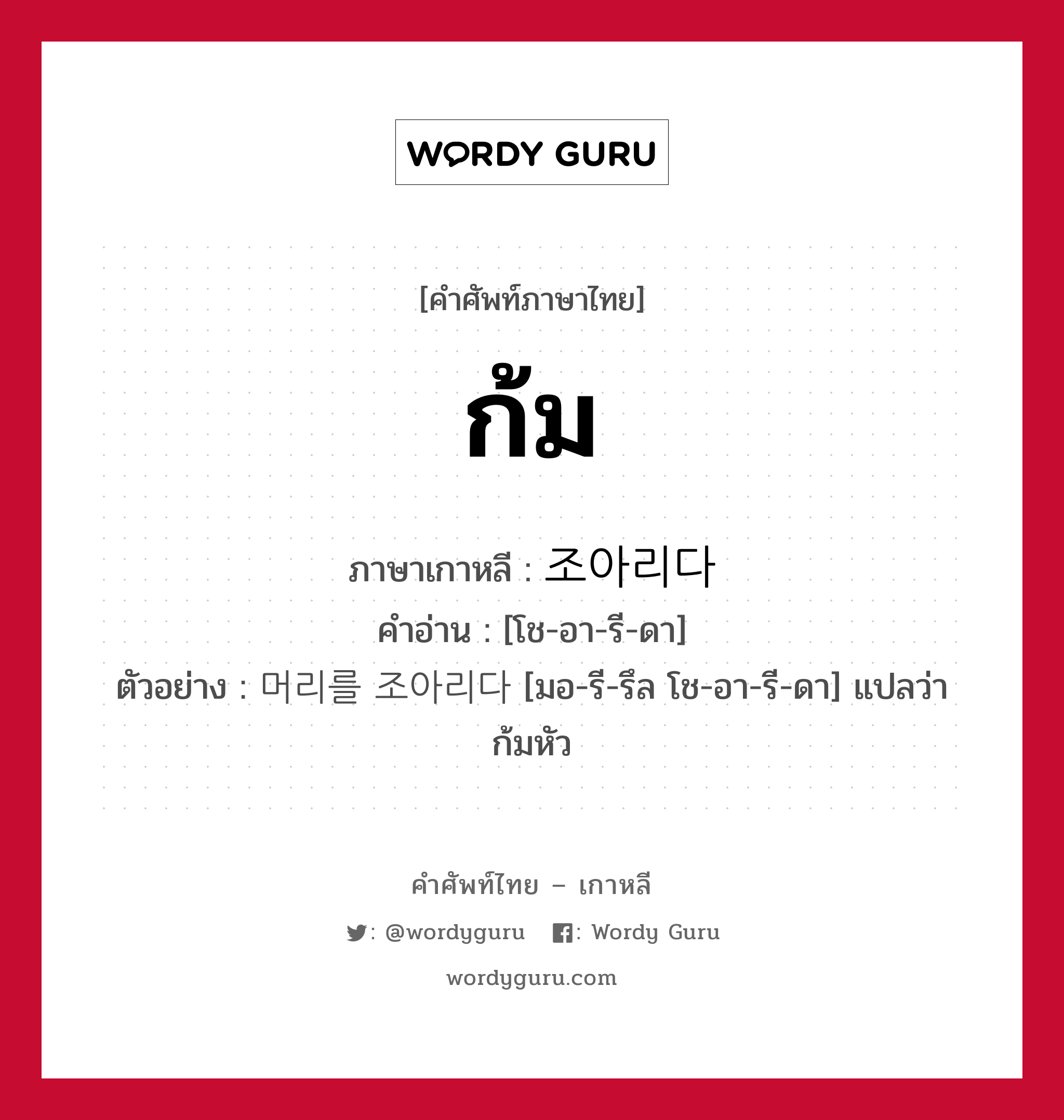 ก้ม ภาษาเกาหลีคืออะไร, คำศัพท์ภาษาไทย - เกาหลี ก้ม ภาษาเกาหลี 조아리다 คำอ่าน [โช-อา-รี-ดา] ตัวอย่าง 머리를 조아리다 [มอ-รี-รึล โช-อา-รี-ดา] แปลว่า ก้มหัว