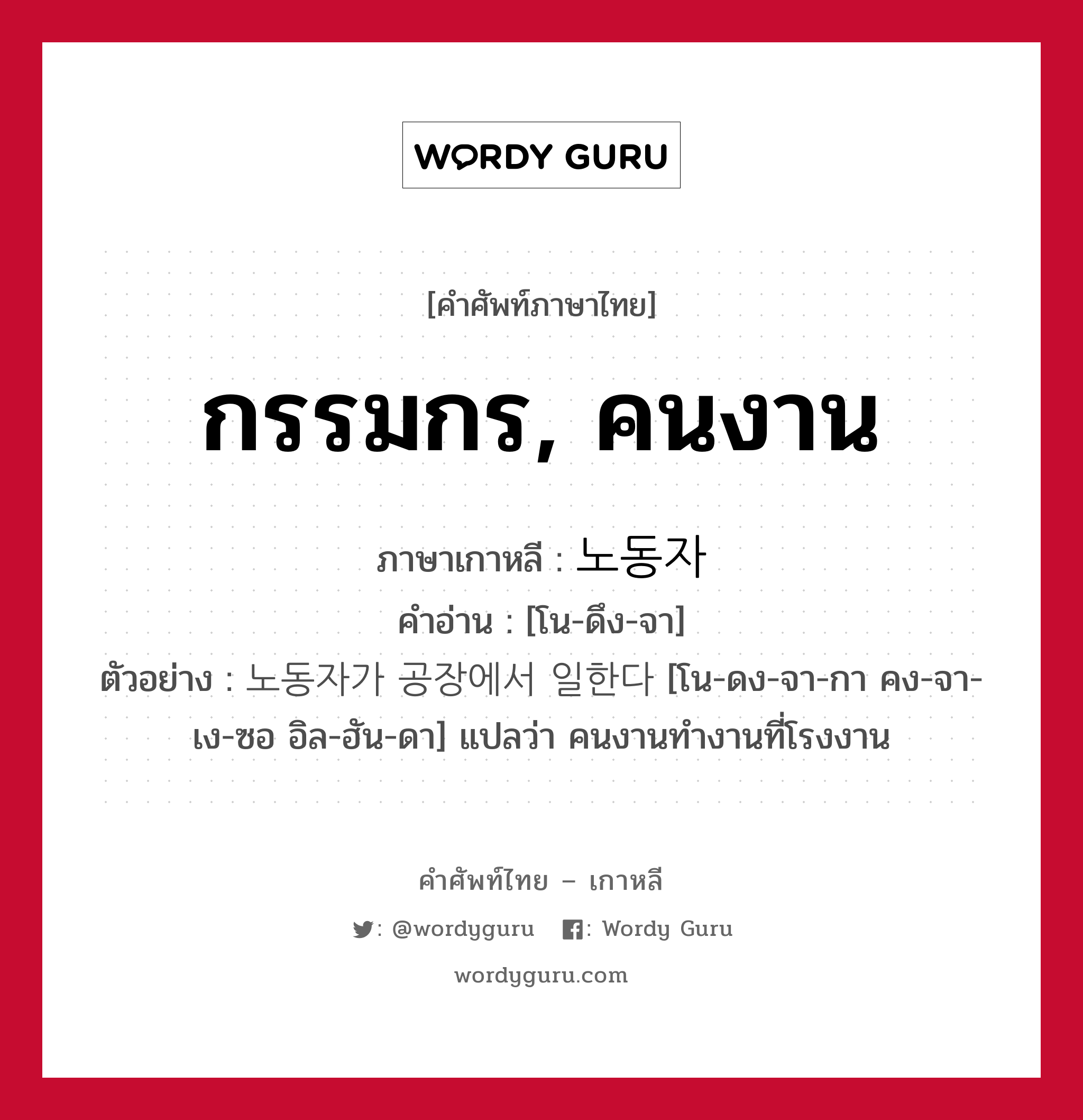 กรรมกร, คนงาน ภาษาเกาหลีคืออะไร, คำศัพท์ภาษาไทย - เกาหลี กรรมกร, คนงาน ภาษาเกาหลี 노동자 คำอ่าน [โน-ดึง-จา] ตัวอย่าง 노동자가 공장에서 일한다 [โน-ดง-จา-กา คง-จา-เง-ซอ อิล-ฮัน-ดา] แปลว่า คนงานทำงานที่โรงงาน