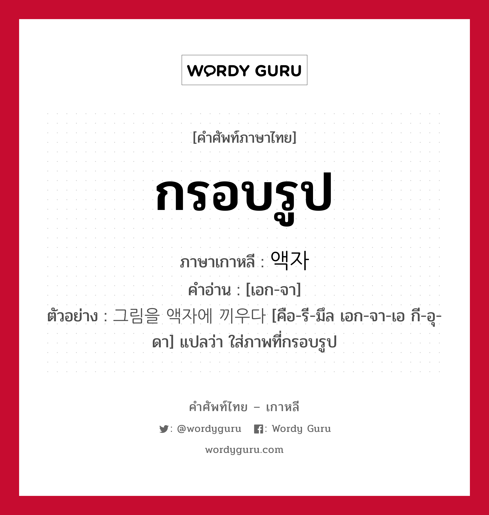 กรอบรูป ภาษาเกาหลีคืออะไร, คำศัพท์ภาษาไทย - เกาหลี กรอบรูป ภาษาเกาหลี 액자 คำอ่าน [เอก-จา] ตัวอย่าง 그림을 액자에 끼우다 [คือ-รี-มึล เอก-จา-เอ กี-อุ-ดา] แปลว่า ใส่ภาพที่กรอบรูป