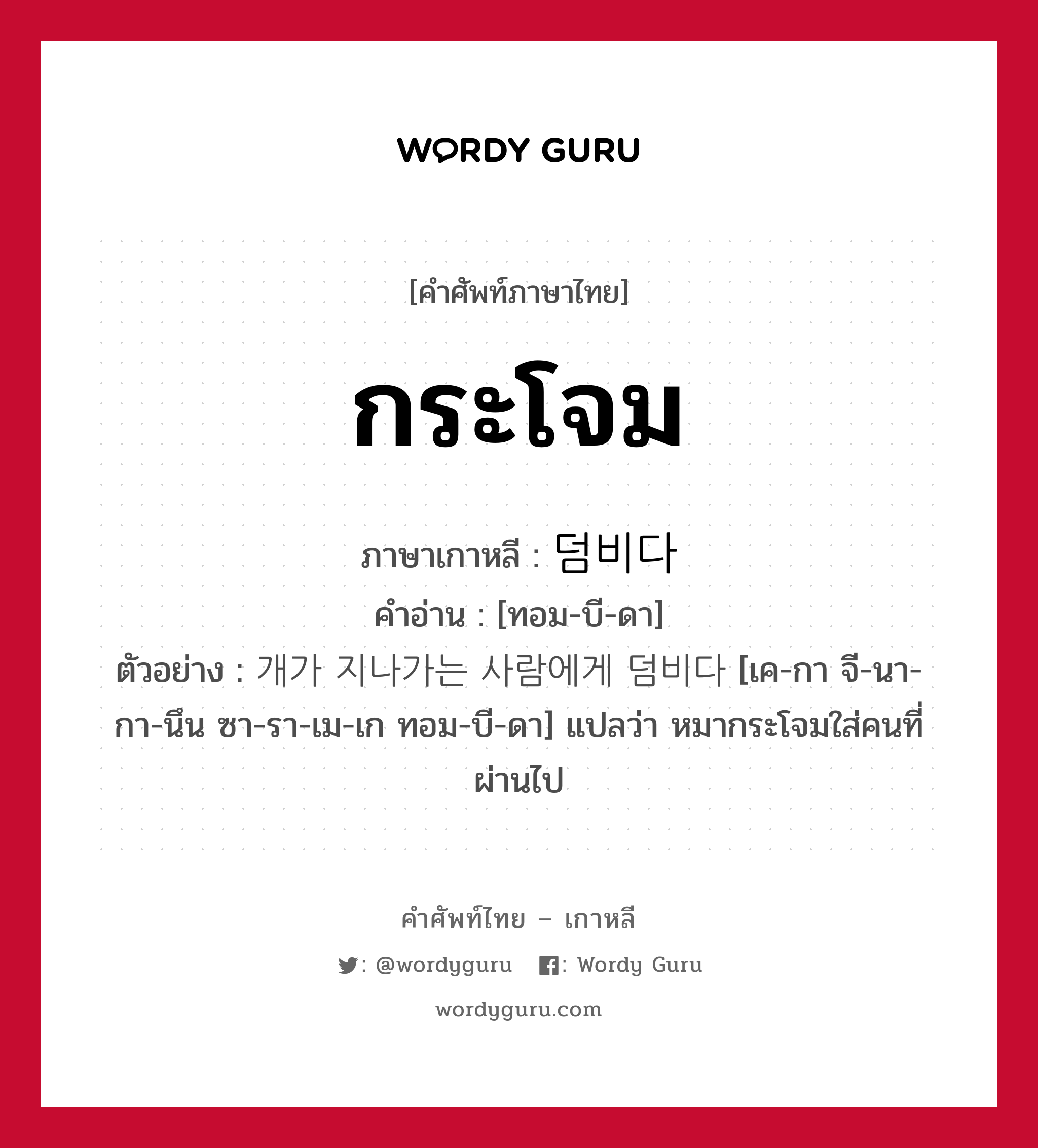 กระโจม ภาษาเกาหลีคืออะไร, คำศัพท์ภาษาไทย - เกาหลี กระโจม ภาษาเกาหลี 덤비다 คำอ่าน [ทอม-บี-ดา] ตัวอย่าง 개가 지나가는 사람에게 덤비다 [เค-กา จี-นา-กา-นึน ซา-รา-เม-เก ทอม-บี-ดา] แปลว่า หมากระโจมใส่คนที่ผ่านไป