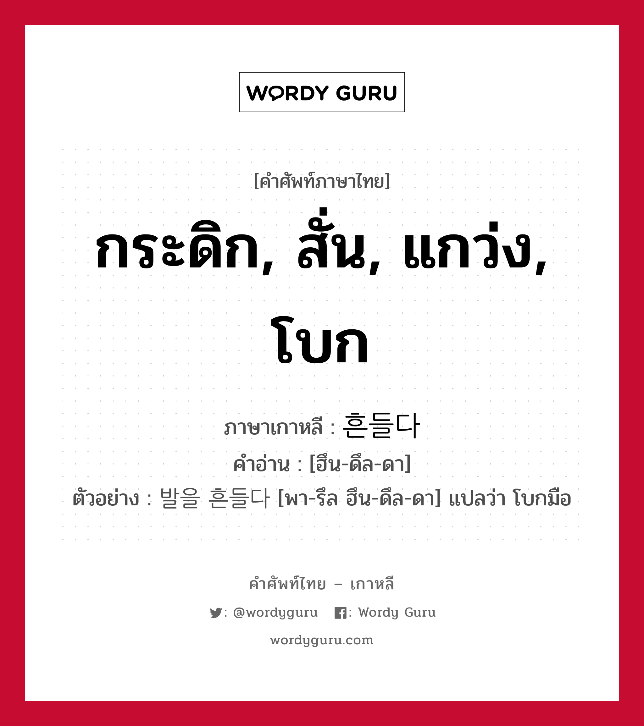 กระดิก, สั่น, แกว่ง, โบก ภาษาเกาหลีคืออะไร, คำศัพท์ภาษาไทย - เกาหลี กระดิก, สั่น, แกว่ง, โบก ภาษาเกาหลี 흔들다 คำอ่าน [ฮึน-ดึล-ดา] ตัวอย่าง 발을 흔들다 [พา-รึล ฮึน-ดึล-ดา] แปลว่า โบกมือ