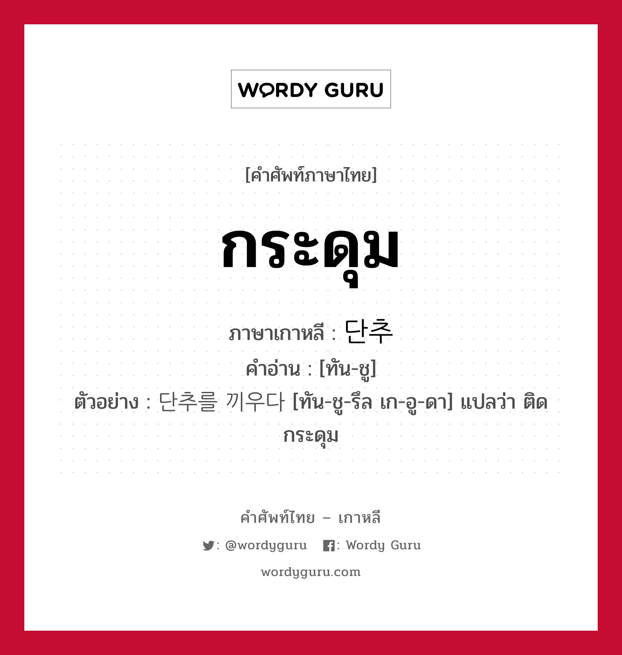 กระดุม ภาษาเกาหลีคืออะไร, คำศัพท์ภาษาไทย - เกาหลี กระดุม ภาษาเกาหลี 단추 คำอ่าน [ทัน-ชู] ตัวอย่าง 단추를 끼우다 [ทัน-ชู-รึล เก-อู-ดา] แปลว่า ติดกระดุม