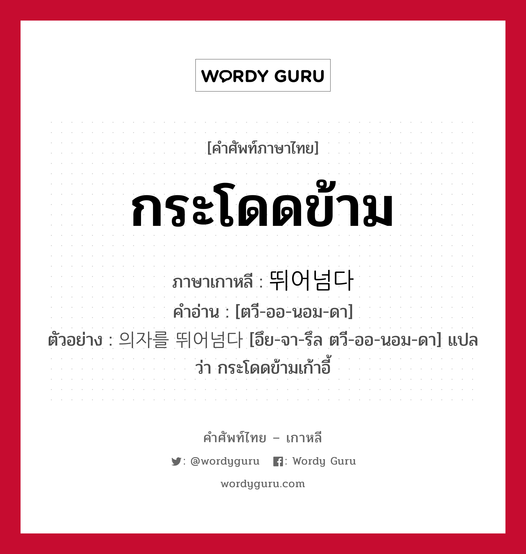 กระโดดข้าม ภาษาเกาหลีคืออะไร, คำศัพท์ภาษาไทย - เกาหลี กระโดดข้าม ภาษาเกาหลี 뛰어넘다 คำอ่าน [ตวี-ออ-นอม-ดา] ตัวอย่าง 의자를 뛰어넘다 [อึย-จา-รึล ตวี-ออ-นอม-ดา] แปลว่า กระโดดข้ามเก้าอี้