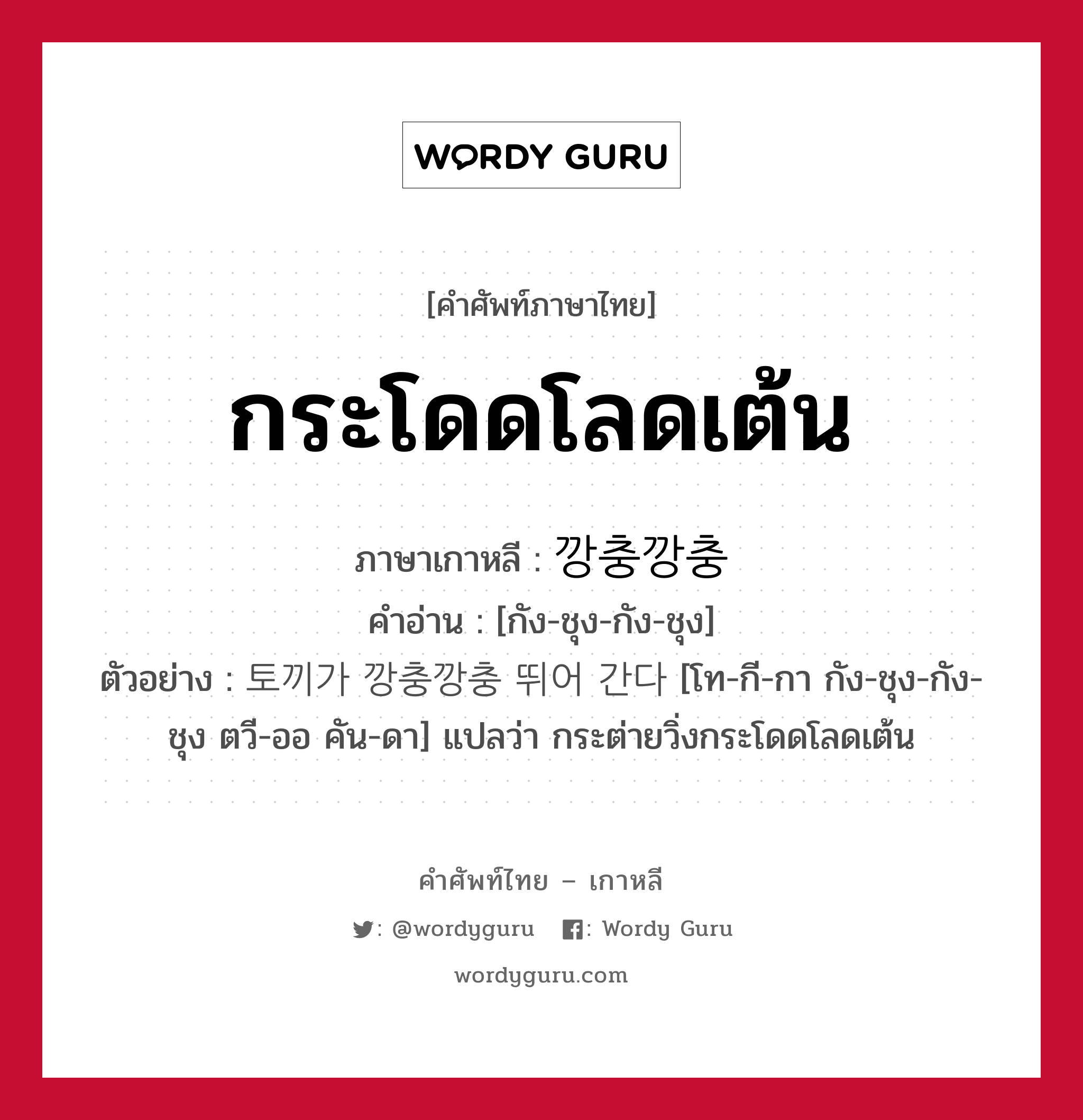 กระโดดโลดเต้น ภาษาเกาหลีคืออะไร, คำศัพท์ภาษาไทย - เกาหลี กระโดดโลดเต้น ภาษาเกาหลี 깡충깡충 คำอ่าน [กัง-ชุง-กัง-ชุง] ตัวอย่าง 토끼가 깡충깡충 뛰어 간다 [โท-กี-กา กัง-ชุง-กัง-ชุง ตวี-ออ คัน-ดา] แปลว่า กระต่ายวิ่งกระโดดโลดเต้น