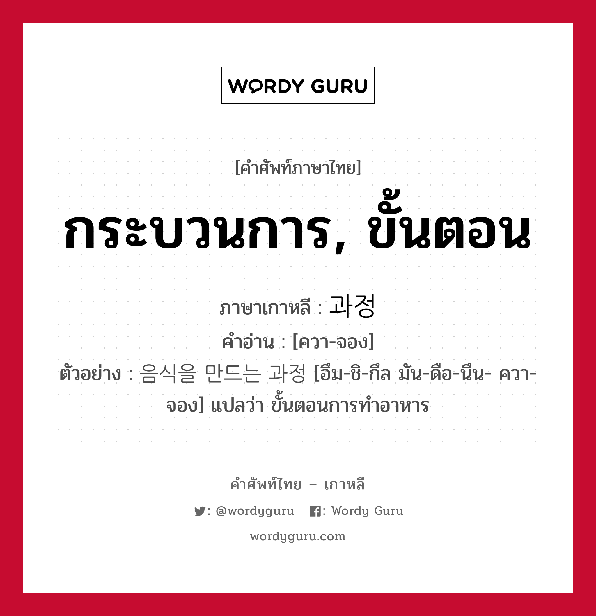 กระบวนการ, ขั้นตอน ภาษาเกาหลีคืออะไร, คำศัพท์ภาษาไทย - เกาหลี กระบวนการ, ขั้นตอน ภาษาเกาหลี 과정 คำอ่าน [ควา-จอง] ตัวอย่าง 음식을 만드는 과정 [อึม-ชิ-กึล มัน-ดือ-นึน- ควา-จอง] แปลว่า ขั้นตอนการทำอาหาร