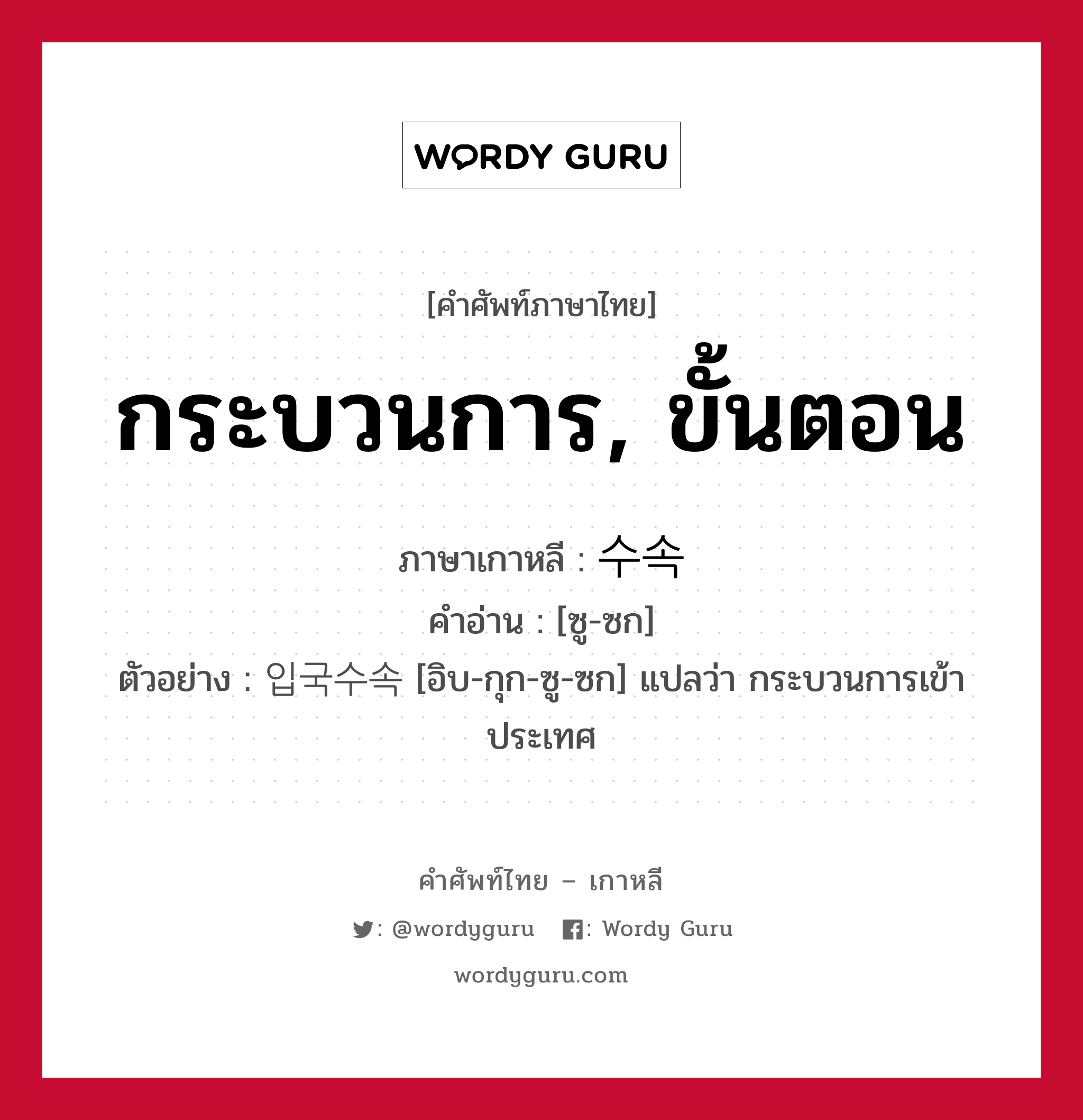 กระบวนการ, ขั้นตอน ภาษาเกาหลีคืออะไร, คำศัพท์ภาษาไทย - เกาหลี กระบวนการ, ขั้นตอน ภาษาเกาหลี 수속 คำอ่าน [ซู-ซก] ตัวอย่าง 입국수속 [อิบ-กุก-ซู-ซก] แปลว่า กระบวนการเข้าประเทศ