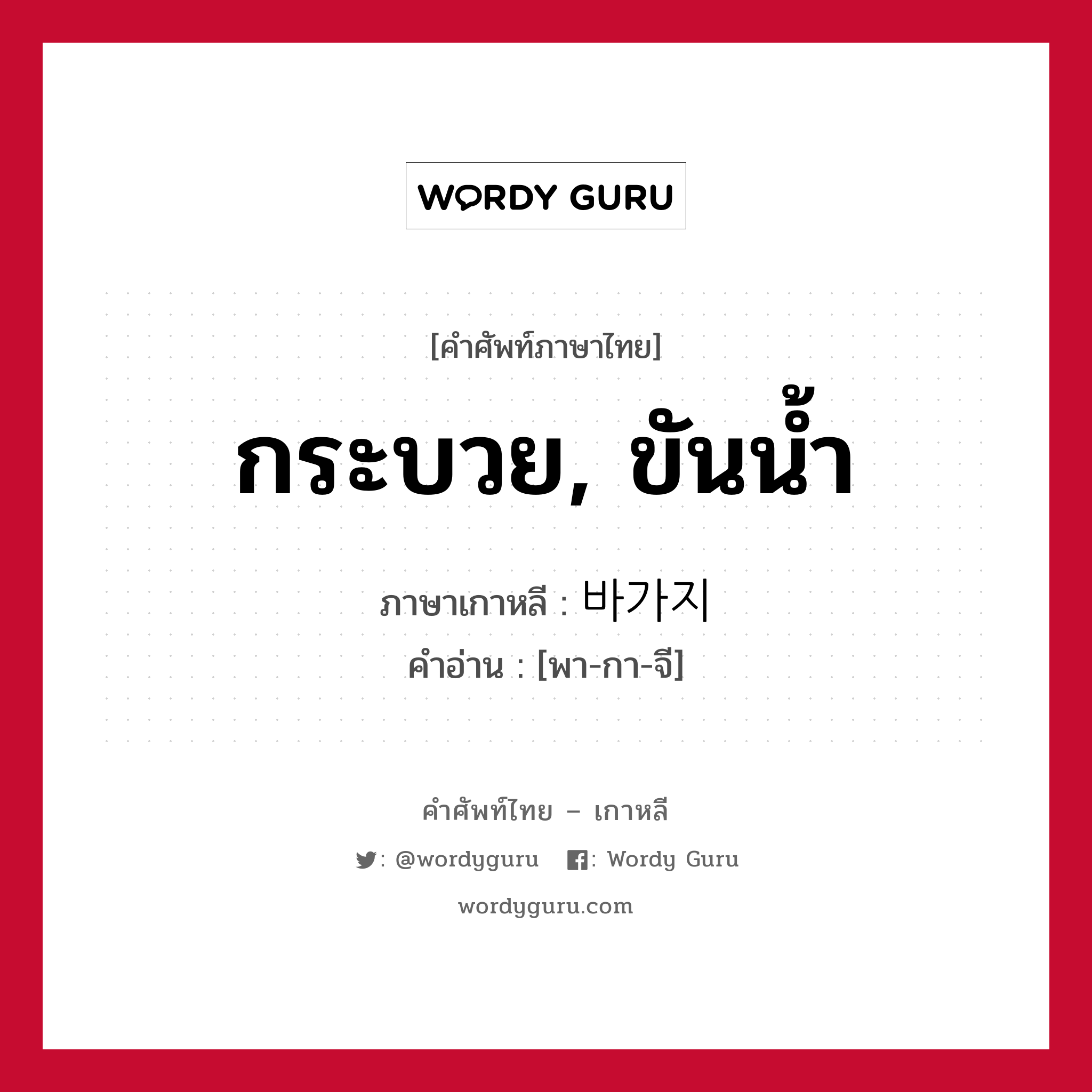 กระบวย, ขันน้ำ ภาษาเกาหลีคืออะไร, คำศัพท์ภาษาไทย - เกาหลี กระบวย, ขันน้ำ ภาษาเกาหลี 바가지 คำอ่าน [พา-กา-จี]