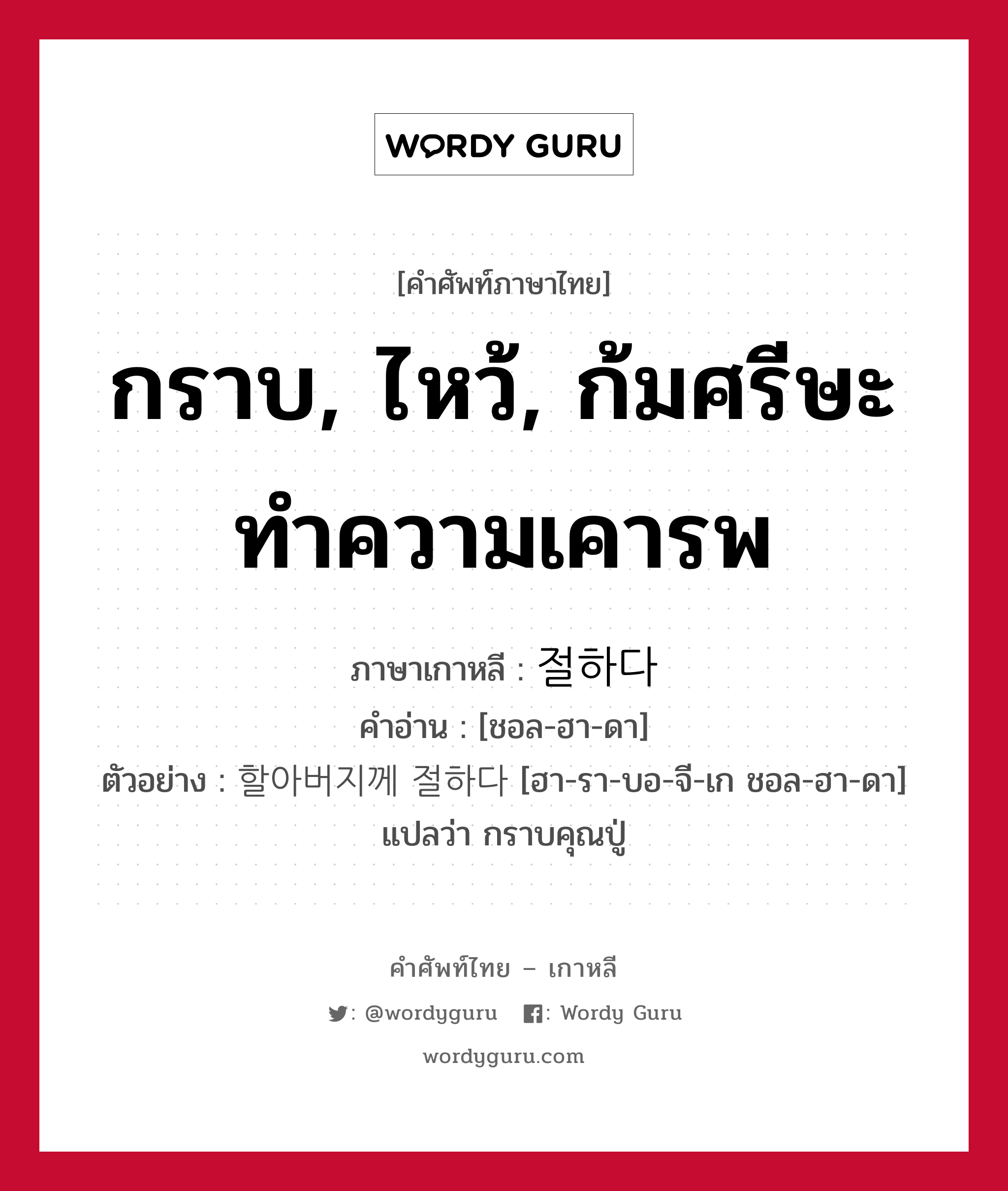 กราบ, ไหว้, ก้มศรีษะทำความเคารพ ภาษาเกาหลีคืออะไร, คำศัพท์ภาษาไทย - เกาหลี กราบ, ไหว้, ก้มศรีษะทำความเคารพ ภาษาเกาหลี 절하다 คำอ่าน [ชอล-ฮา-ดา] ตัวอย่าง 할아버지께 절하다 [ฮา-รา-บอ-จี-เก ชอล-ฮา-ดา] แปลว่า กราบคุณปู่