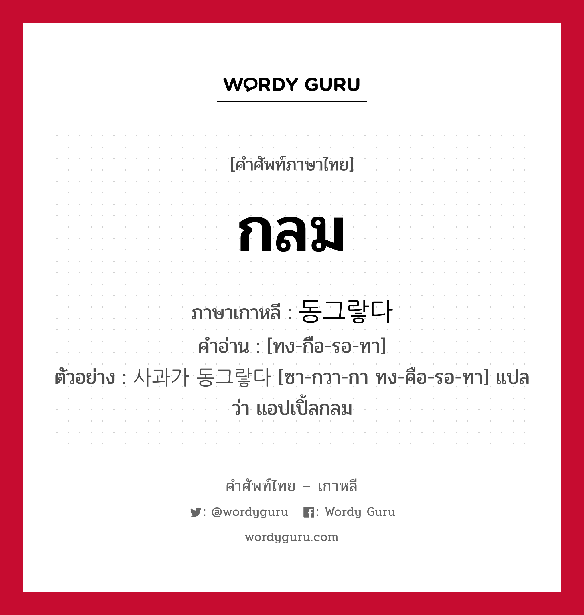 กลม ภาษาเกาหลีคืออะไร, คำศัพท์ภาษาไทย - เกาหลี กลม ภาษาเกาหลี 동그랗다 คำอ่าน [ทง-กือ-รอ-ทา] ตัวอย่าง 사과가 동그랗다 [ซา-กวา-กา ทง-คือ-รอ-ทา] แปลว่า แอปเปิ้ลกลม