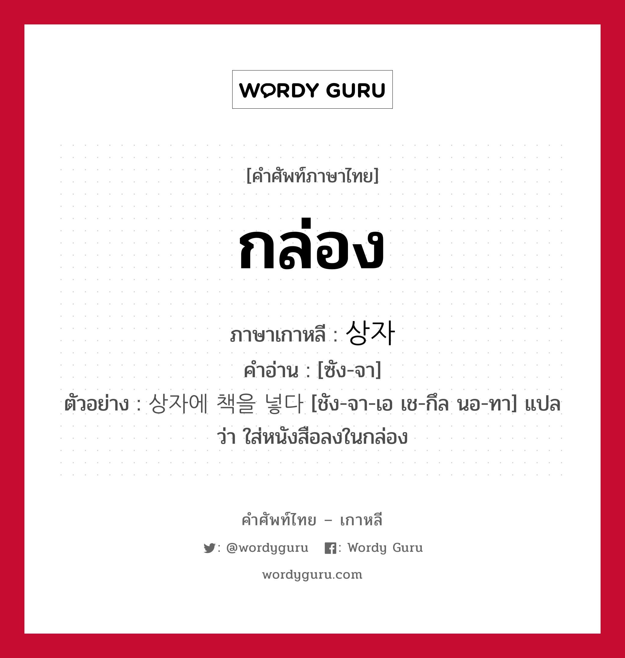 กล่อง ภาษาเกาหลีคืออะไร, คำศัพท์ภาษาไทย - เกาหลี กล่อง ภาษาเกาหลี 상자 คำอ่าน [ซัง-จา] ตัวอย่าง 상자에 책을 넣다 [ชัง-จา-เอ เช-กึล นอ-ทา] แปลว่า ใส่หนังสือลงในกล่อง