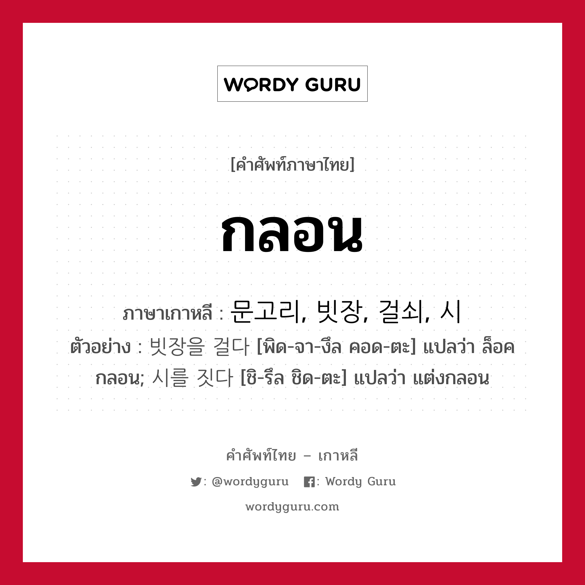 กลอน ภาษาเกาหลีคืออะไร, คำศัพท์ภาษาไทย - เกาหลี กลอน ภาษาเกาหลี 문고리, 빗장, 걸쇠, 시 ตัวอย่าง 빗장을 걸다 [พิด-จา-งึล คอด-ตะ] แปลว่า ล็อคกลอน; 시를 짓다 [ชิ-รึล ชิด-ตะ] แปลว่า แต่งกลอน