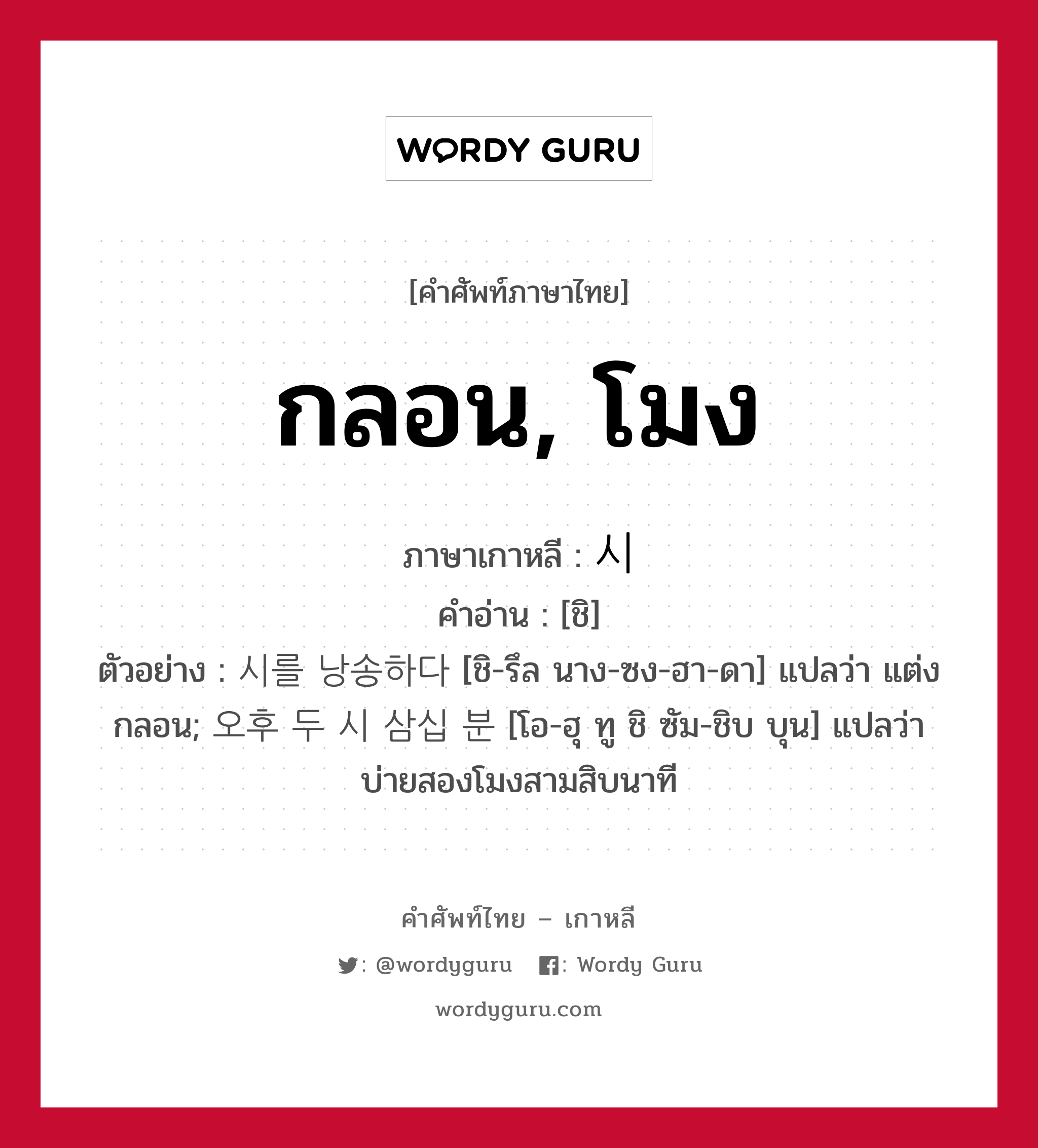 กลอน, โมง ภาษาเกาหลีคืออะไร, คำศัพท์ภาษาไทย - เกาหลี กลอน, โมง ภาษาเกาหลี 시 คำอ่าน [ชิ] ตัวอย่าง 시를 낭송하다 [ชิ-รึล นาง-ซง-ฮา-ดา] แปลว่า แต่งกลอน; 오후 두 시 삼십 분 [โอ-ฮุ ทู ชิ ซัม-ชิบ บุน] แปลว่า บ่ายสองโมงสามสิบนาที