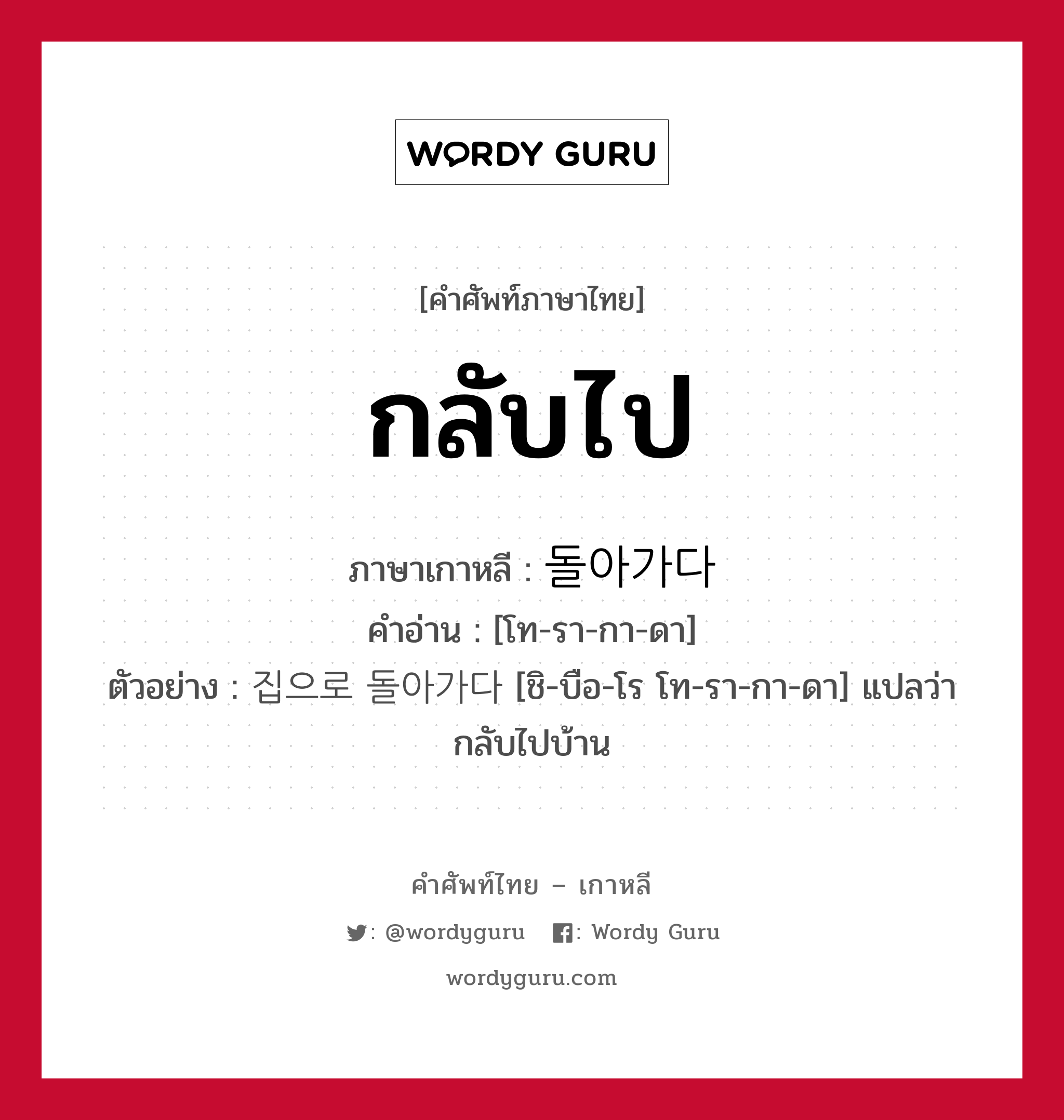 กลับไป ภาษาเกาหลีคืออะไร, คำศัพท์ภาษาไทย - เกาหลี กลับไป ภาษาเกาหลี 돌아가다 คำอ่าน [โท-รา-กา-ดา] ตัวอย่าง 집으로 돌아가다 [ชิ-บือ-โร โท-รา-กา-ดา] แปลว่า กลับไปบ้าน