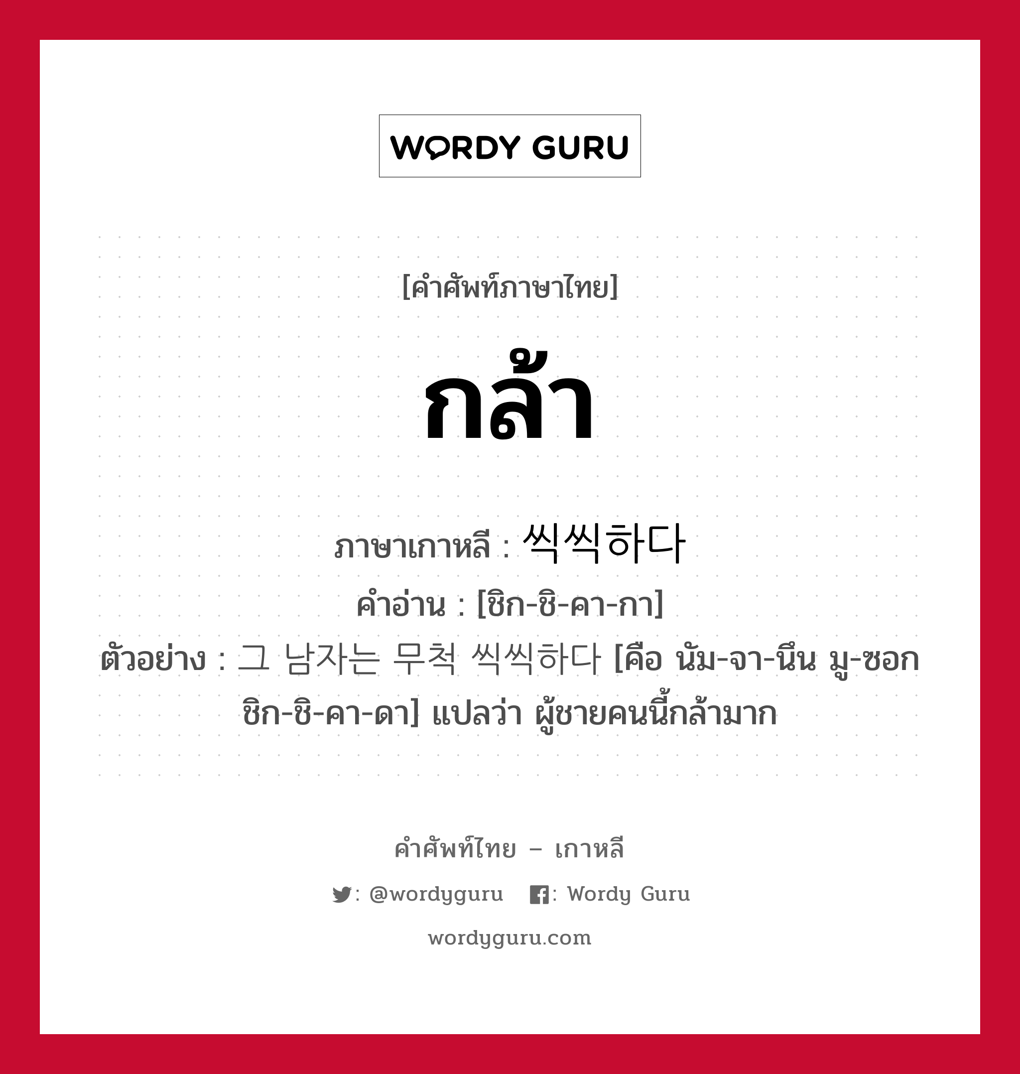 กล้า ภาษาเกาหลีคืออะไร, คำศัพท์ภาษาไทย - เกาหลี กล้า ภาษาเกาหลี 씩씩하다 คำอ่าน [ชิก-ชิ-คา-กา] ตัวอย่าง 그 남자는 무척 씩씩하다 [คือ นัม-จา-นึน มู-ซอก ชิก-ชิ-คา-ดา] แปลว่า ผู้ชายคนนี้กล้ามาก