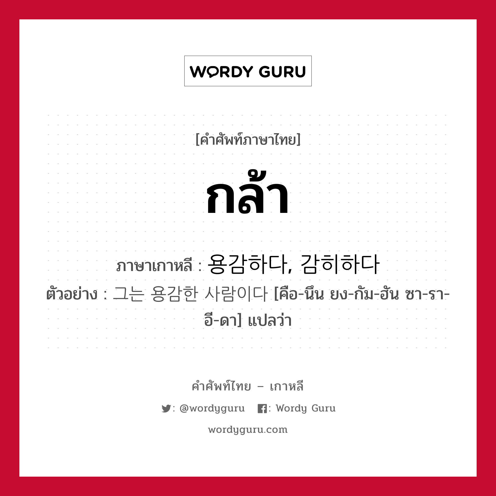 กล้า ภาษาเกาหลีคืออะไร, คำศัพท์ภาษาไทย - เกาหลี กล้า ภาษาเกาหลี 용감하다, 감히하다 ตัวอย่าง 그는 용감한 사람이다 [คือ-นึน ยง-กัม-ฮัน ซา-รา-อี-ดา] แปลว่า