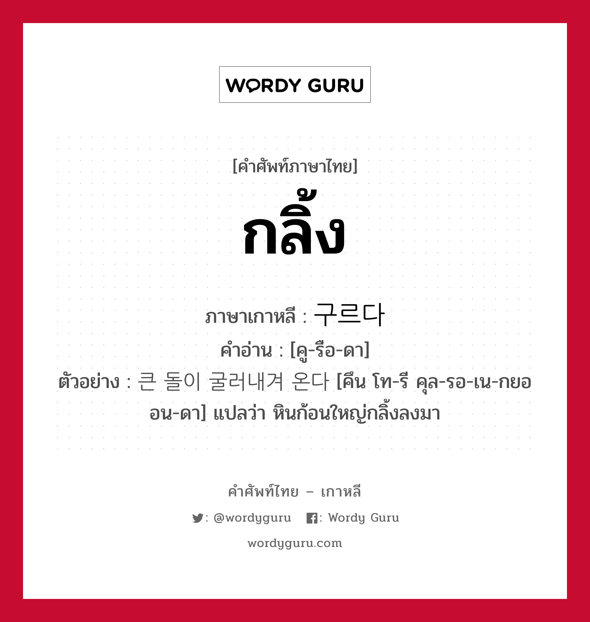 กลิ้ง ภาษาเกาหลีคืออะไร, คำศัพท์ภาษาไทย - เกาหลี กลิ้ง ภาษาเกาหลี 구르다 คำอ่าน [คู-รือ-ดา] ตัวอย่าง 큰 돌이 굴러내겨 온다 [คึน โท-รี คุล-รอ-เน-กยอ อน-ดา] แปลว่า หินก้อนใหญ่กลิ้งลงมา