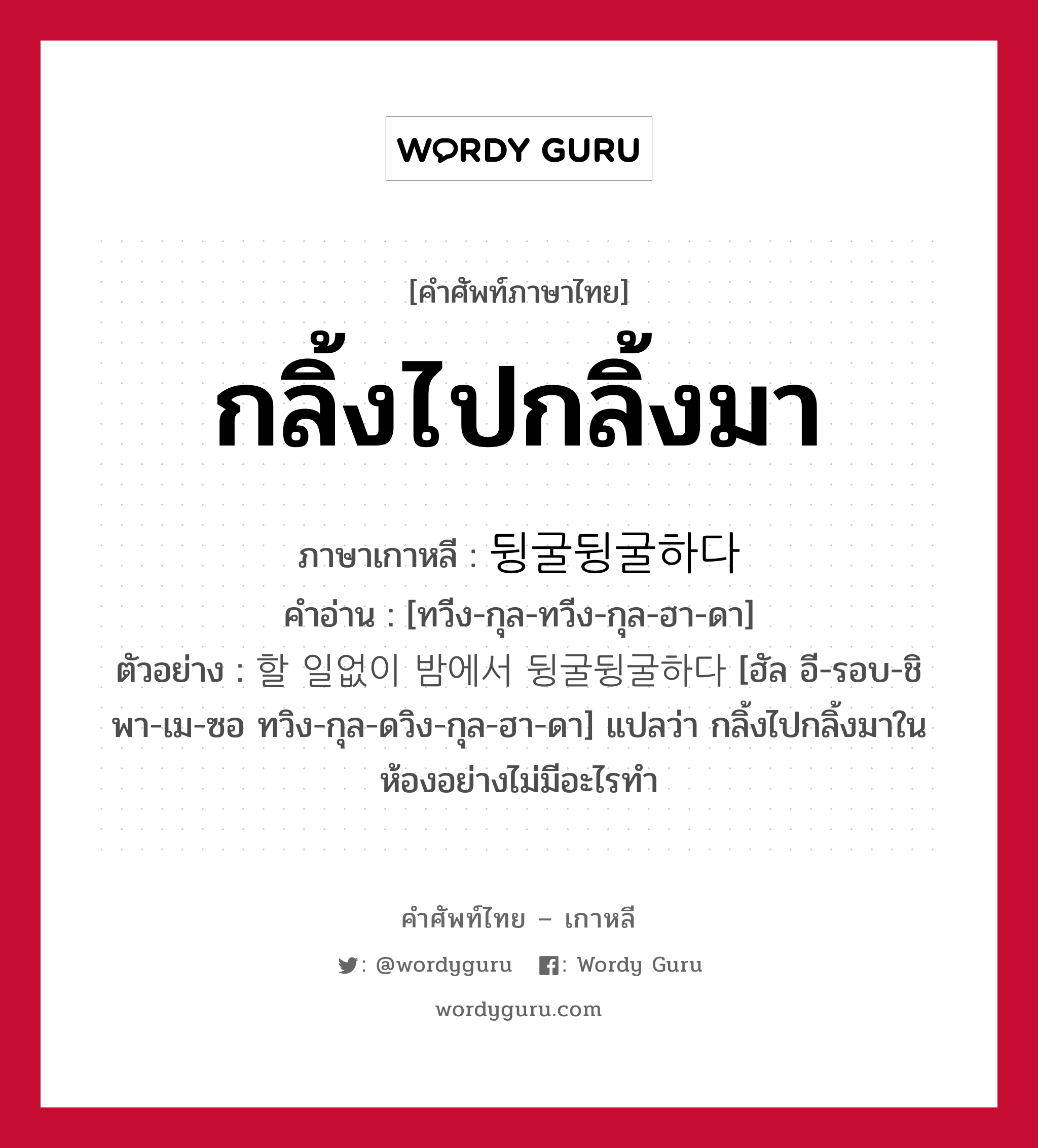 กลิ้งไปกลิ้งมา ภาษาเกาหลีคืออะไร, คำศัพท์ภาษาไทย - เกาหลี กลิ้งไปกลิ้งมา ภาษาเกาหลี 뒹굴뒹굴하다 คำอ่าน [ทวีง-กุล-ทวีง-กุล-ฮา-ดา] ตัวอย่าง 할 일없이 밤에서 뒹굴뒹굴하다 [ฮัล อี-รอบ-ชิ พา-เม-ซอ ทวิง-กุล-ดวิง-กุล-ฮา-ดา] แปลว่า กลิ้งไปกลิ้งมาในห้องอย่างไม่มีอะไรทำ