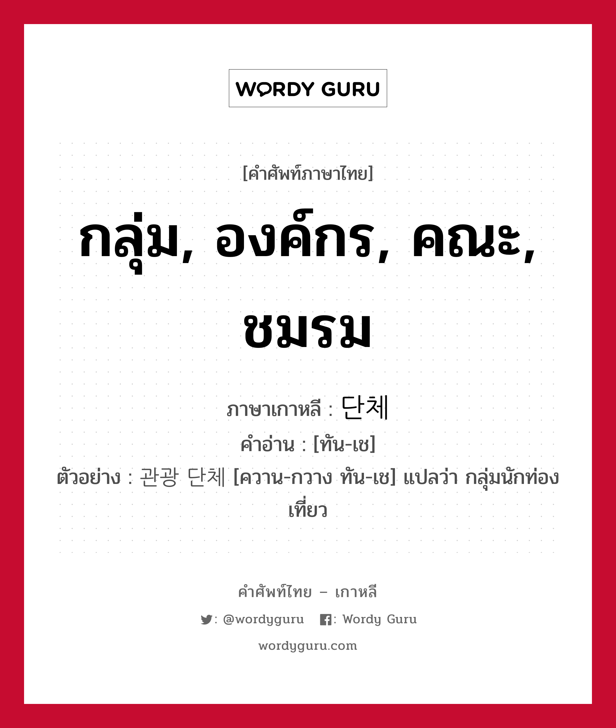 กลุ่ม, องค์กร, คณะ, ชมรม ภาษาเกาหลีคืออะไร, คำศัพท์ภาษาไทย - เกาหลี กลุ่ม, องค์กร, คณะ, ชมรม ภาษาเกาหลี 단체 คำอ่าน [ทัน-เช] ตัวอย่าง 관광 단체 [ควาน-กวาง ทัน-เช] แปลว่า กลุ่มนักท่องเที่ยว