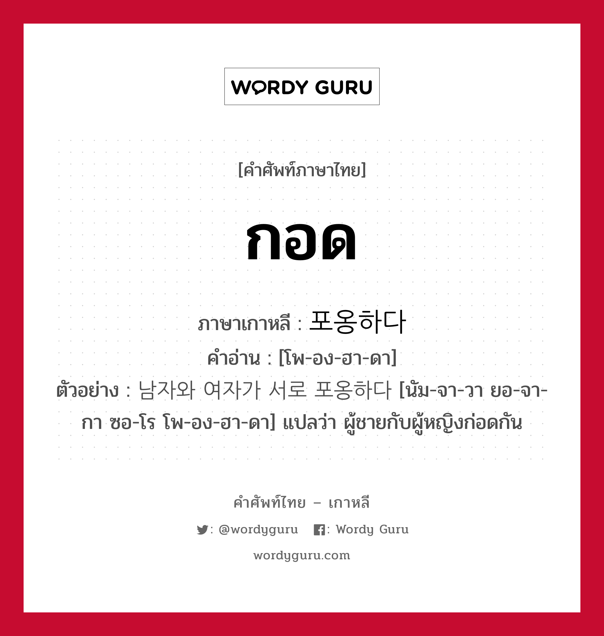 กอด ภาษาเกาหลีคืออะไร, คำศัพท์ภาษาไทย - เกาหลี กอด ภาษาเกาหลี 포옹하다 คำอ่าน [โพ-อง-ฮา-ดา] ตัวอย่าง 남자와 여자가 서로 포옹하다 [นัม-จา-วา ยอ-จา-กา ซอ-โร โพ-อง-ฮา-ดา] แปลว่า ผู้ชายกับผู้หญิงก่อดกัน