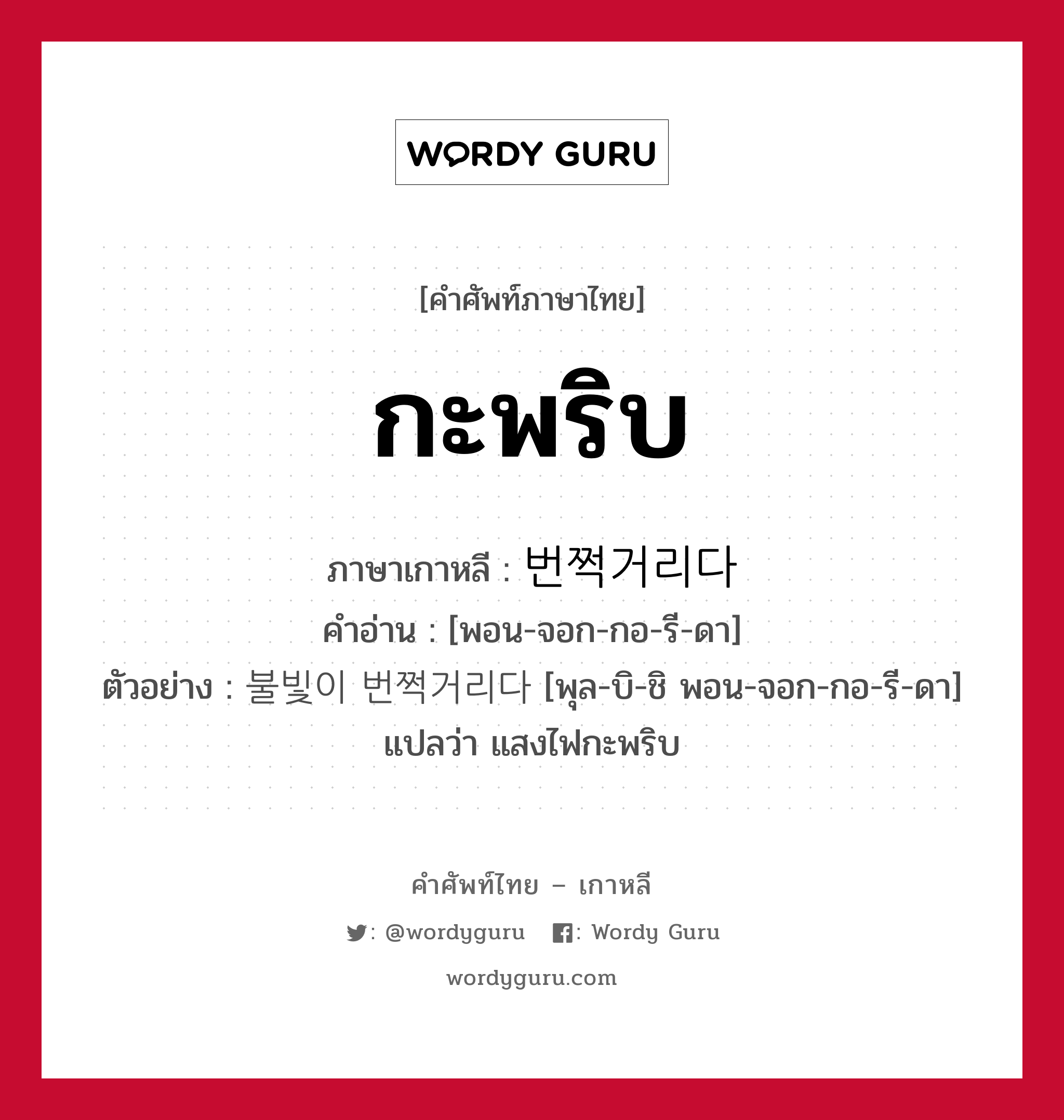 กะพริบ ภาษาเกาหลีคืออะไร, คำศัพท์ภาษาไทย - เกาหลี กะพริบ ภาษาเกาหลี 번쩍거리다 คำอ่าน [พอน-จอก-กอ-รี-ดา] ตัวอย่าง 불빛이 번쩍거리다 [พุล-บิ-ชิ พอน-จอก-กอ-รี-ดา] แปลว่า แสงไฟกะพริบ