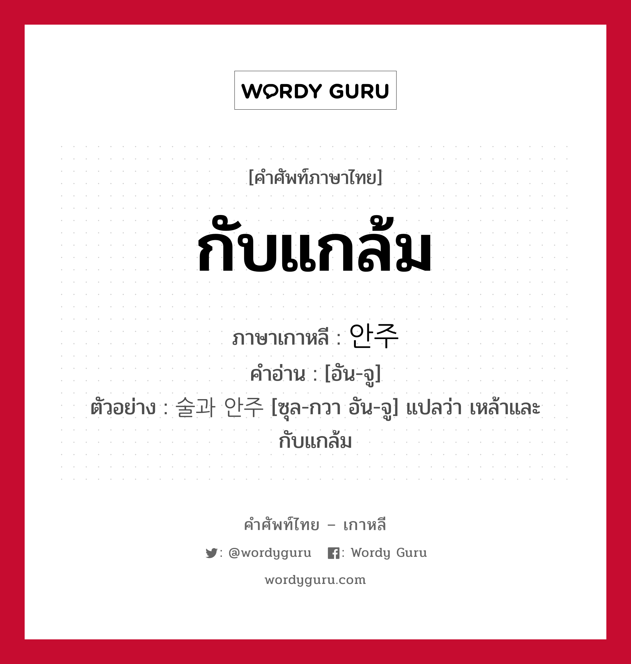 กับแกล้ม ภาษาเกาหลีคืออะไร, คำศัพท์ภาษาไทย - เกาหลี กับแกล้ม ภาษาเกาหลี 안주 คำอ่าน [อัน-จู] ตัวอย่าง 술과 안주 [ซุล-กวา อัน-จู] แปลว่า เหล้าและกับแกล้ม