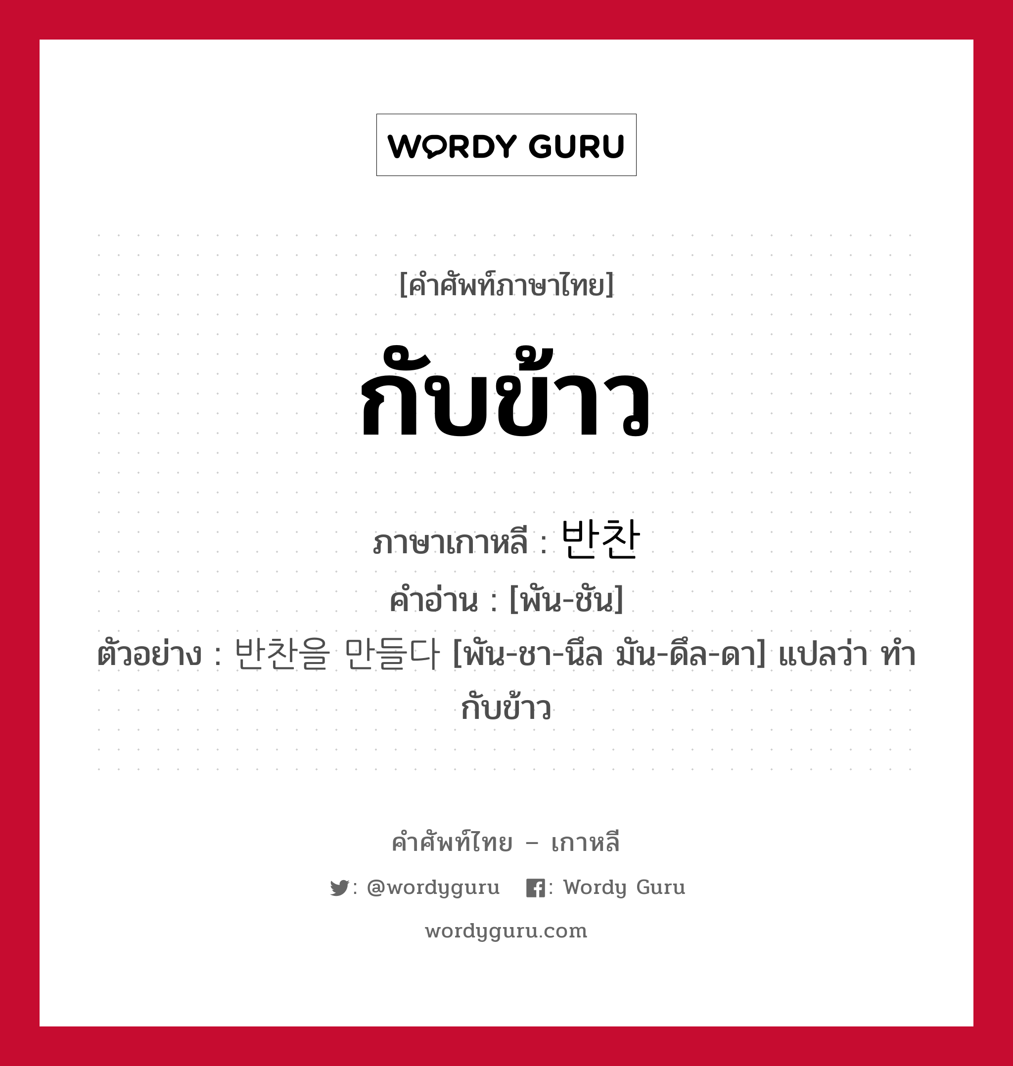 กับข้าว ภาษาเกาหลีคืออะไร, คำศัพท์ภาษาไทย - เกาหลี กับข้าว ภาษาเกาหลี 반찬 คำอ่าน [พัน-ชัน] ตัวอย่าง 반찬을 만들다 [พัน-ชา-นึล มัน-ดึล-ดา] แปลว่า ทำกับข้าว