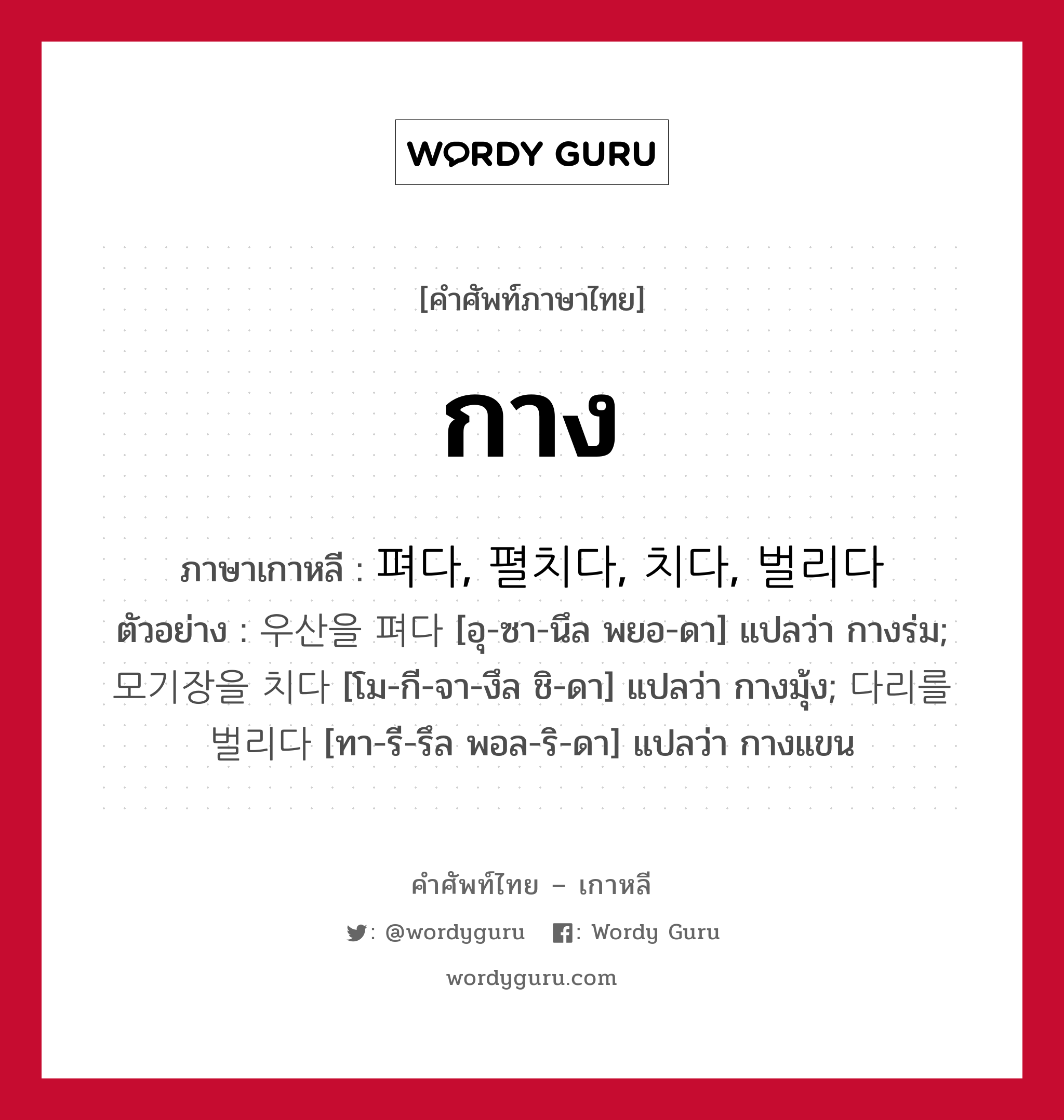 กาง ภาษาเกาหลีคืออะไร, คำศัพท์ภาษาไทย - เกาหลี กาง ภาษาเกาหลี 펴다, 펼치다, 치다, 벌리다 ตัวอย่าง 우산을 펴다 [อุ-ซา-นึล พยอ-ดา] แปลว่า กางร่ม; 모기장을 치다 [โม-กี-จา-งึล ชิ-ดา] แปลว่า กางมุ้ง; 다리를 벌리다 [ทา-รี-รึล พอล-ริ-ดา] แปลว่า กางแขน