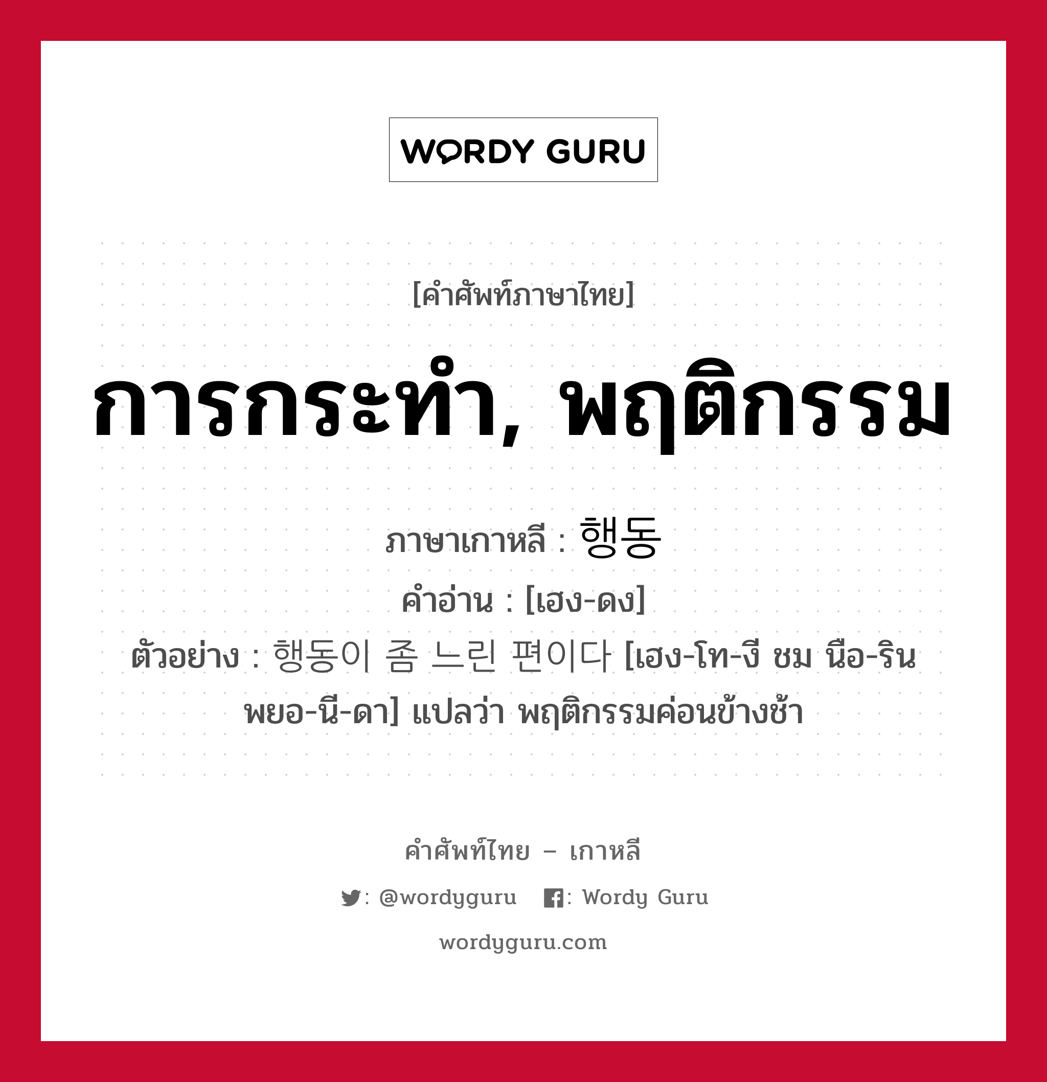 การกระทำ, พฤติกรรม ภาษาเกาหลีคืออะไร, คำศัพท์ภาษาไทย - เกาหลี การกระทำ, พฤติกรรม ภาษาเกาหลี 행동 คำอ่าน [เฮง-ดง] ตัวอย่าง 행동이 좀 느린 편이다 [เฮง-โท-งี ชม นือ-ริน พยอ-นี-ดา] แปลว่า พฤติกรรมค่อนข้างช้า