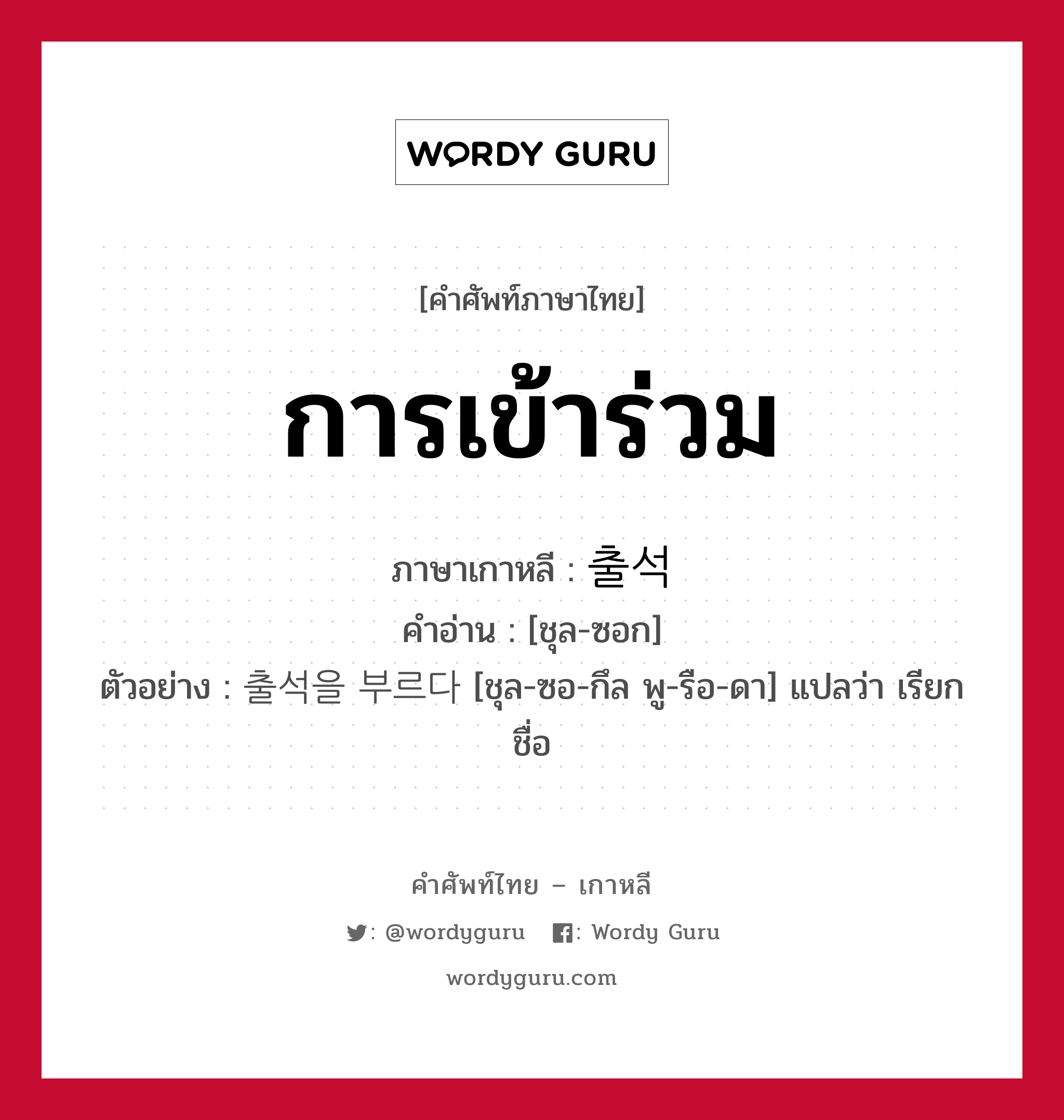 การเข้าร่วม ภาษาเกาหลีคืออะไร, คำศัพท์ภาษาไทย - เกาหลี การเข้าร่วม ภาษาเกาหลี 출석 คำอ่าน [ชุล-ซอก] ตัวอย่าง 출석을 부르다 [ชุล-ซอ-กึล พู-รือ-ดา] แปลว่า เรียกชื่อ