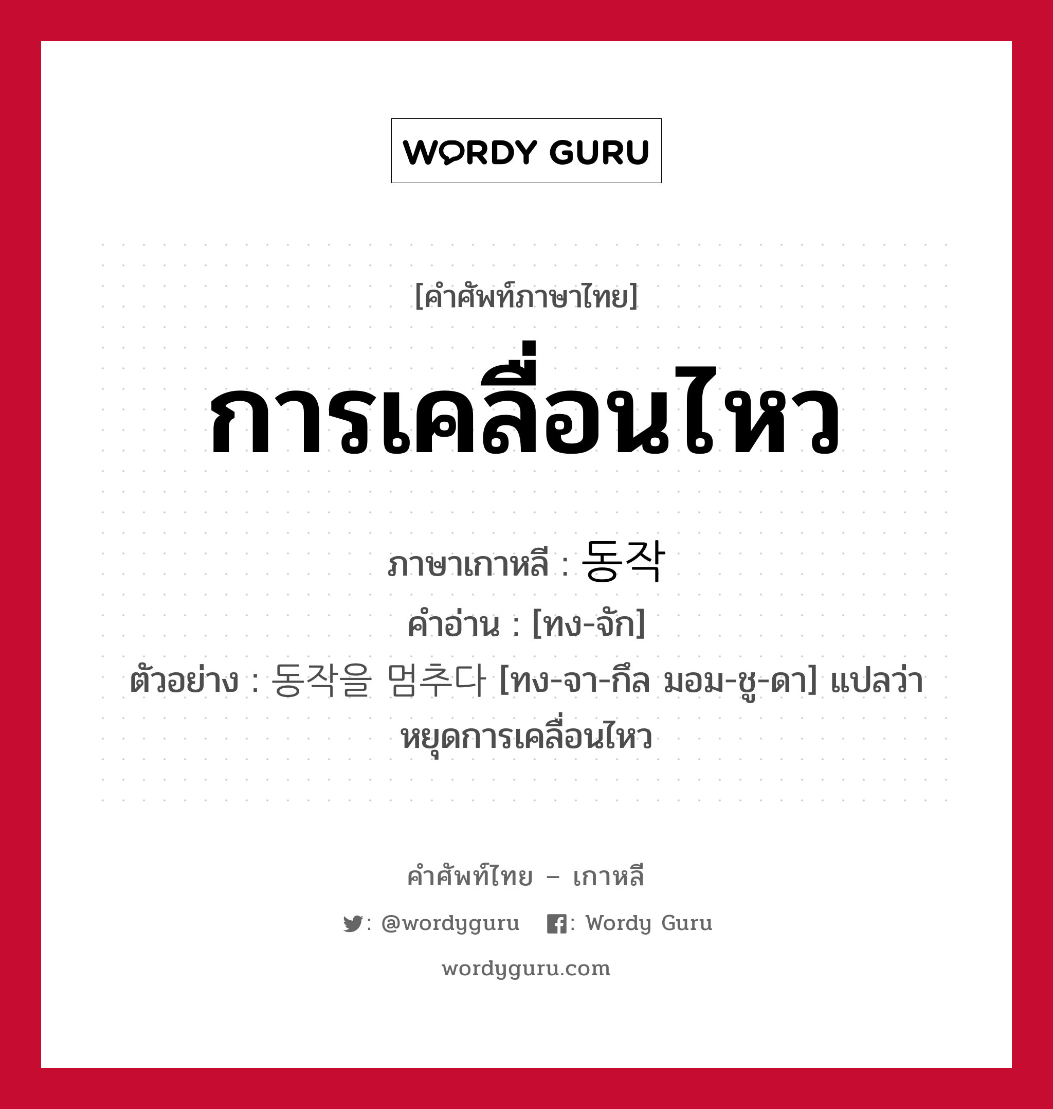 การเคลื่อนไหว ภาษาเกาหลีคืออะไร, คำศัพท์ภาษาไทย - เกาหลี การเคลื่อนไหว ภาษาเกาหลี 동작 คำอ่าน [ทง-จัก] ตัวอย่าง 동작을 멈추다 [ทง-จา-กึล มอม-ชู-ดา] แปลว่า หยุดการเคลื่อนไหว