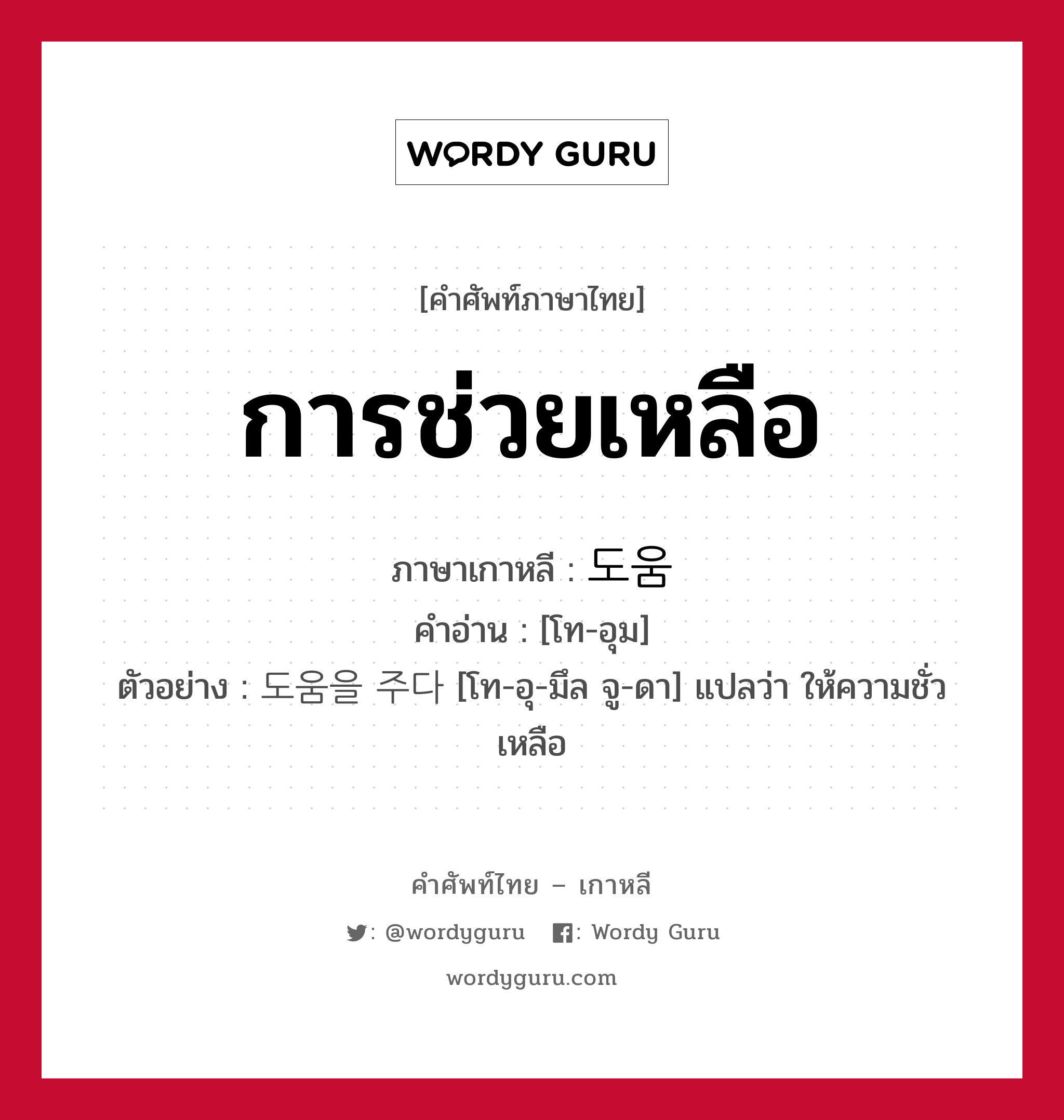 การช่วยเหลือ ภาษาเกาหลีคืออะไร, คำศัพท์ภาษาไทย - เกาหลี การช่วยเหลือ ภาษาเกาหลี 도움 คำอ่าน [โท-อุม] ตัวอย่าง 도움을 주다 [โท-อุ-มึล จู-ดา] แปลว่า ให้ความชั่วเหลือ