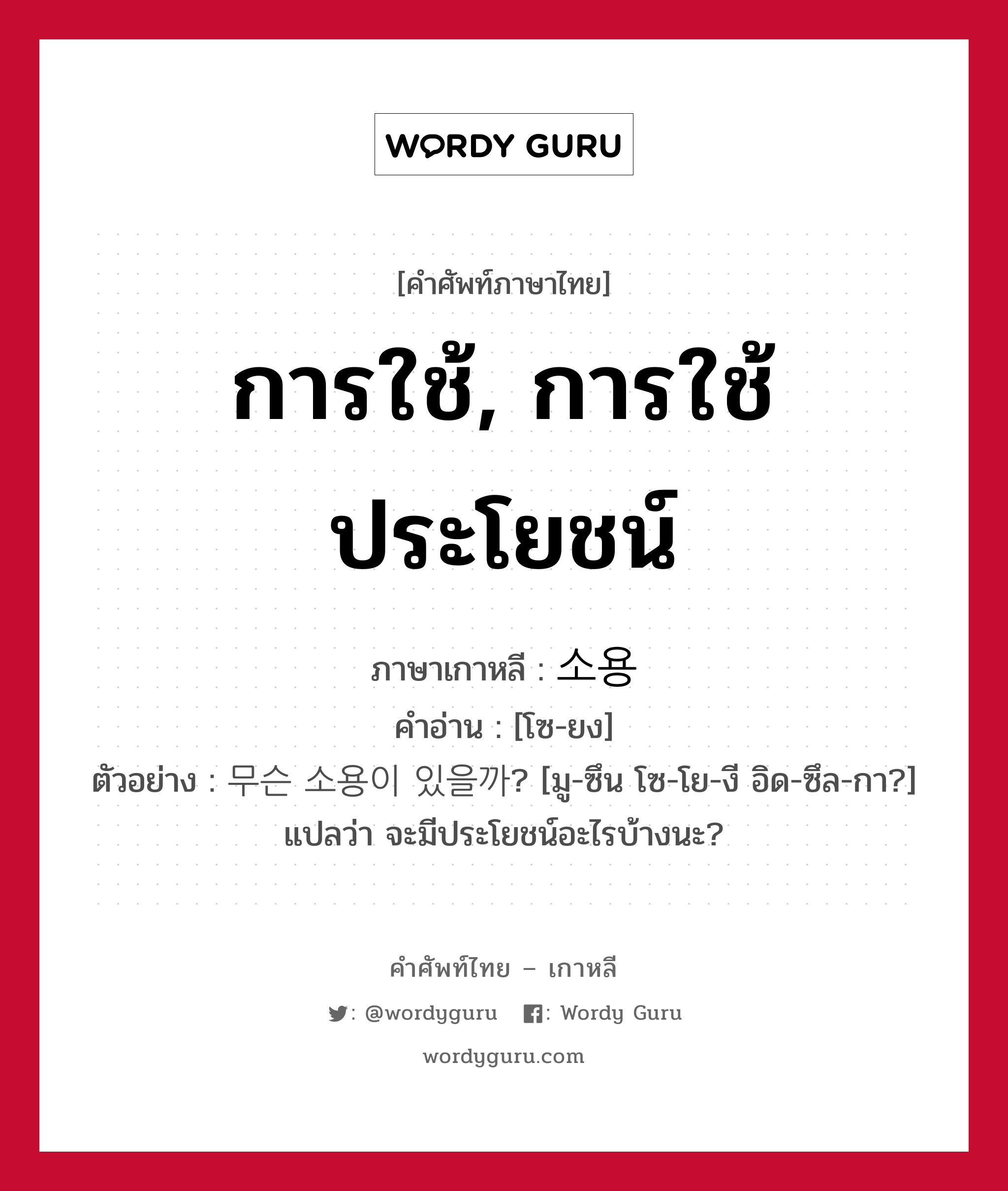 การใช้, การใช้ประโยชน์ ภาษาเกาหลีคืออะไร, คำศัพท์ภาษาไทย - เกาหลี การใช้, การใช้ประโยชน์ ภาษาเกาหลี 소용 คำอ่าน [โซ-ยง] ตัวอย่าง 무슨 소용이 있을까? [มู-ซึน โซ-โย-งี อิด-ซึล-กา?] แปลว่า จะมีประโยชน์อะไรบ้างนะ?